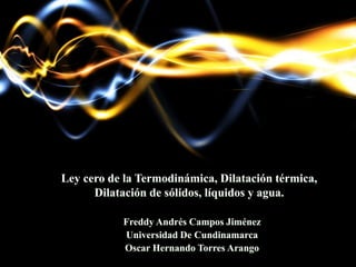 Ley cero de la Termodinámica, Dilatación térmica,
Dilatación de sólidos, líquidos y agua.
Freddy Andrés Campos Jiménez
Universidad De Cundinamarca
Oscar Hernando Torres Arango
 