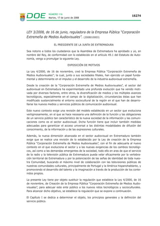 NÚMERO 116
                                                                                      16274
                  Martes, 17 de junio de 2008




LEY 3/2008, de 16 de junio, reguladora de la Empresa Pública “Corporación
Extremeña de Medios Audiovisuales”. (2008010003)

                      EL PRESIDENTE DE LA JUNTA DE EXTREMADURA

Sea notorio a todos los ciudadanos que la Asamblea de Extremadura ha aprobado y yo, en
nombre del Rey, de conformidad con lo establecido en el artículo 49.1 del Estatuto de Auto-
nomía, vengo a promulgar la siguiente Ley.

                                  EXPOSICIÓN DE MOTIVOS

La Ley 4/2000, de 16 de noviembre, creó la Empresa Pública “Corporación Extremeña de
Medios Audiovisuales”; la cual, junto a sus sociedades filiales, han ejercido un papel funda-
mental y determinante en el impulso y el desarrollo de la industria audiovisual extremeña.

Desde la creación de la “Corporación Extremeña de Medios Audiovisuales”, el sector del
audiovisual en Extremadura ha experimentado una profunda evolución que ha venido moti-
vada por diversos factores, entre otros, la diversificación de medios y los múltiples avances
tecnológicos, especialmente en el campo de la digitalización, circunstancias éstas que han
modificado sustancialmente el entorno sociocultural de la región en el que han de desarro-
llarse los nuevos medios y servicios públicos de comunicación audiovisual.

Este nuevo contexto exige una revisión del modelo establecido en un sector que evoluciona
vertiginosamente, en el que se hace necesaria una definición de la función y las obligaciones
de un servicio público tan característico de la nueva sociedad de la información y las comuni-
caciones como es el sector audiovisual. Dicha función tiene que incluir también medidas
adecuadas para garantizar el acceso universal a las distintas modalidades de difusión del
conocimiento, de la información y de las expresiones culturales.

Además, la nueva dimensión alcanzada en el sector audiovisual en Extremadura también
exige que se realice una revisión de lo establecido por la Ley de creación de la Empresa
Pública “Corporación Extremeña de Medios Audiovisuales”, con el fin de adecuarla al nuevo
contexto en el que evoluciona el sector y a las nuevas exigencias de los cambios tecnológi-
cos, así como a las demandas emergentes de la sociedad, todo ello en aras de que el servicio
de la radio y la televisión pública de Extremadura pueda velar eficazmente por la vertebra-
ción territorial de Extremadura y por la potenciación de las señas de identidad de toda nues-
tra Comunidad, buscando el máximo nivel de colaboración con las televisiones públicas de
nuestras comunidades culturales, principalmente de Portugal y la América hispanohablante, y
promoviendo el desarrollo del talento y la imaginación a través de la producción de los conte-
nidos propios.

La presente Ley tiene por objeto sustituir la regulación que establece la Ley 4/2000, de 16
de noviembre, de Creación de la Empresa Pública “Corporación Extremeña de Medios Audio-
visuales”, para adecuar este ente público a los nuevos retos tecnológicos y socioculturales.
Para alcanzar dicho objetivo, se establece la regulación que se expone a continuación.

El Capítulo I se dedica a determinar el objeto, los principios generales y la definición del
servicio público.
 