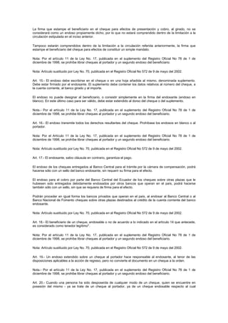 La firma que estampe el beneficiario en el cheque para efectos de presentación y cobro, al girado, no se
considerará como un endoso propiamente dicho, por lo que no estará comprendido dentro de la limitación a la
circulación estipulada en el inciso anterior.

Tampoco estarán comprendidos dentro de la limitación a la circulación referida anteriormente, la firma que
estampe el beneficiario del cheque para efectos de constituir un simple mandato.

Nota: Por el artículo 11 de la Ley No. 17, publicada en el suplemento del Registro Oficial No 78 de 1 de
diciembre de 1998, se prohíbe librar cheques al portador y un segundo endoso del beneficiario.

Nota: Artículo sustituido por Ley No. 70, publicada en el Registro Oficial No 572 de 9 de mayo del 2002.

Art. 15.- El endoso debe escribirse en el cheque o en una hoja añadida al mismo, denominada suplemento.
Debe estar firmado por el endosante. El suplemento debe contener los datos relativos al número del cheque, a
la cuenta corriente, al banco girado y al importe.

El endoso no puede designar al beneficiario, o consistir simplemente en la firma del endosante (endoso en
blanco). En este último caso para ser válido, debe estar extendido al dorso del cheque o del suplemento.

Nota.- Por el artículo 11 de la Ley No. 17, publicada en el suplemento del Registro Oficial No 78 de 1 de
diciembre de 1998, se prohibe librar cheques al portador y un segundo endoso del beneficiario.

Art. 16.- El endoso transmite todos los derechos resultantes del cheque. Prohíbase los endosos en blanco o al
portador.

Nota: Por el Artículo 11 de la Ley No. 17, publicada en el suplemento del Registro Oficial No 78 de 1 de
diciembre de 1998, se prohíbe librar cheques al portador y un segundo endoso del beneficiario.

Nota: Artículo sustituido por Ley No. 70, publicada en el Registro Oficial No 572 de 9 de mayo del 2002.

Art. 17.- El endosante, salvo cláusula en contrario, garantiza el pago.

El endoso de los cheques entregados al Banco Central para el trámite por la cámara de compensación, podrá
hacerse sólo con un sello del banco endosante, sin requerir su firma para el efecto.

El endoso para el cobro por parte del Banco Central del Ecuador de los cheques sobre otras plazas que le
hubiesen sido entregados debidamente endosados por otros bancos que operan en el país, podrá hacerse
también sólo con un sello, sin que se requiera de firma para el efecto.

Podrán proceder en igual forma los bancos privados que operan en el país, al endosar al Banco Central o al
Banco Nacional de Fomento cheques sobre otras plazas destinados al crédito de la cuenta corriente del banco
endosante.

Nota: Artículo sustituido por Ley No. 70, publicada en el Registro Oficial No 572 de 9 de mayo del 2002.

Art. 18.- El beneficiario de un cheque, endosable o no de acuerdo a lo indicado en el artículo 14 que antecede,
es considerado como tenedor legítimo".

Nota: Por el artículo 11 de la Ley No. 17, publicada en el suplemento del Registro Oficial No 78 de 1 de
diciembre de 1998, se prohíbe librar cheques al portador y un segundo endoso del beneficiario.

Nota: Artículo sustituido por Ley No. 70, publicada en el Registro Oficial No 572 de 9 de mayo del 2002.

Art. 19.- Un endoso extendido sobre un cheque al portador hace responsable al endosante, al tenor de las
disposiciones aplicables a la acción de regreso, pero no convierte el documento en un cheque a la orden.

Nota.- Por el artículo 11 de la Ley No. 17, publicada en el suplemento del Registro Oficial No 78 de 1 de
diciembre de 1998, se prohibe librar cheques al portador y un segundo endoso del beneficiario.

Art. 20.- Cuando una persona ha sido desposeída de cualquier modo de un cheque, quien se encuentre en
posesión del mismo - ya se trate de un cheque al portador, ya de un cheque endosable respecto al cual
 