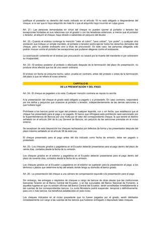 justifique el poseedor su derecho del modo indicado en el artículo 18 no está obligado a desprenderse del
cheque, a no ser que lo haya adquirido de mala fe o que al adquirirlo haya incurrido en culpa grave.

Art. 21.- Las personas demandadas en virtud del cheque no pueden oponer al portador o tenedor las
excepciones fundadas en sus relaciones con el girador o con los tenedores anteriores, a menos que el portador
o tenedor, al adquirir el cheque, haya obrado a sabiendas en perjuicio del deudor.

Art. 22.- Cuando el endoso contenga la mención "valor al cobro", "para cobrar", "por poder", o cualquier otra
anotación que indique un simple mandato, el portador o tenedor podrá ejercer todos los derechos derivados del
cheque, pero no podrán endosarlo sino a título de procuración. En este caso, las personas obligadas solo
podrán invocar contra el portador las excepciones que pudieran alegarse contra el endosante.

La autorización contenida en el endoso por procuración no cesará por la muerte del mandante ni por sobrevenir
su incapacidad.

Art. 23.- El endoso posterior al protesto o efectuado después de la terminación del plazo de presentación, no
produce otros efectos que los de una cesión ordinaria.

El endoso sin fecha se presume hecho, salvo, prueba en contrario, antes del protesto o antes de la terminación
del plazo a que se refiere el inciso anterior.


                                              CAPITULO III
                                    DE LA PRESENTACIÓN Y DEL PAGO

Art. 24.- El cheque es pagadero a la vista. Cualquier mención contraria se reputa no escrita.

A la presentación del cheque el girado está obligado a pagarlo o a protestarlo. En caso contrario, responderá
por los daños y perjuicios que ocasione al portador o tenedor, independientemente de las demás sanciones a
que hubiere lugar.

Prohíbese a los bancos poner en lugar del protesto cualquier leyenda, con o sin fecha, que establezca que el
cheque fue presentado para el pago y no pagado. El banco que infringiere esta prohibición será sancionado por
la Superintendencia de Bancos por una multa por el valor del correspondiente cheque, la que tendrá el destino
señalado en el artículo 244 de la Ley General de Bancos, sin perjuicio de las sanciones previstas en el inciso
anterior.

Se exceptúan de esta disposición los cheques rechazados por defectos de forma y los presentados después del
plazo máximo señalado en el artículo 58 de esta Ley.

El cheque presentado para el pago antes del día indicado como fecha de emisión, debe ser pagado o
protestado.

Art. 25.- Los cheques girados y pagaderos en el Ecuador deberán presentarse para el pago dentro del plazo de
veinte días, contados desde la fecha de su emisión.

Los cheques girados en el exterior y pagaderos en el Ecuador deberán presentarse para el pago dentro del
plazo de noventa días, contados desde la fecha de su emisión.

Los cheques girados en el Ecuador y pagaderos en el exterior se sujetarán para la presentación al pago, a los
términos o plazos que determine la ley del estado donde tenga su domicilio el banco girado.

Art. 26.- La presentación del cheque a una cámara de compensación equivale a la presentación para el pago.

Sin embargo, las entregas o depósitos de cheques a cargo de bancos de otras plazas que las instituciones
bancarias hicieren en el Banco Central del Ecuador, o en las sucursales del Banco Nacional de Fomento, a
aquellos lugares en que no existan oficinas del Banco Central del Ecuador, serán acreditadas inmediatamente a
las cuentas de los correspondientes bancos. La Junta Monetaria podrá suspender, temporal o definitivamente,
para uno o más bancos, los beneficios establecidos en este inciso.

Los cheques indicados en el inciso precedente que no fueren pagados por el girado, serán debitados
inmediatamente con cargo a las cuentas de los bancos que hubieren entregado o depositado tales cheques.
 
