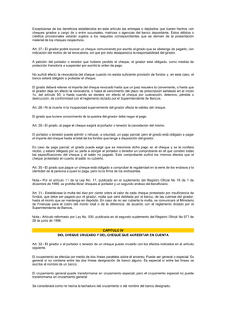 Exceptúanse de los beneficios establecidos en este artículo las entregas o depósitos que fueren hechos con
cheques girados a cargo de o entre sucursales, matrices o agencias del banco depositante. Estos débitos o
créditos provisionales estarán sujetos a los reajustes correspondientes que se deriven de la presentación
material de los cheques respectivos.

Art. 27.- El girador podrá revocar un cheque comunicando por escrito al girado que se abstenga de pagarlo, con
indicación del motivo de tal revocatoria, sin que por esto desaparezca la responsabilidad del girador.

A petición del portador o tenedor que hubiere perdido el cheque, el girador está obligado, como medida de
protección transitoria a suspender por escrito la orden de pago.

No surtirá efecto la revocatoria del cheque cuando no exista suficiente provisión de fondos y, en este caso, el
banco estará obligado a protestar el cheque.

El girado deberá retener el importe del cheque revocado hasta que un juez resuelva lo conveniente, o hasta que
el girador deje sin efecto la revocatoria, o hasta el vencimiento del plazo de prescripción señalado en el inciso
1o. del artículo 50, o hasta cuando se declare sin efecto el cheque por sustracción, deterioro, pérdida o
destrucción, de conformidad con el reglamento dictado por el Superintendente de Bancos.

Art. 28.- Ni la muerte ni la incapacidad superveniente del girador afecta la validez del cheque.

El girado que tuviere conocimiento de la quiebra del girador debe negar el pago.

Art. 29.- El girado, al pagar el cheque exigirá al portador o tenedor la cancelación del mismo.

El portador o tenedor puede admitir o rehusar, a voluntad, un pago parcial; pero el girado está obligado a pagar
el importe del cheque hasta el total de los fondos que tenga a disposición del girador.

En caso de pago parcial, el girado puede exigir que se mencione dicho pago en el cheque y se le confiera
recibo, y estará obligado por su parte a otorgar al portador o tenedor un comprobante en el que consten todas
las especificaciones del cheque y el saldo no pagado. Este comprobante surtirá los mismos efectos que el
cheque protestado en cuanto al saldo no cubierto.

Art. 30.- El girado que pague un cheque está obligado a comprobar la regularidad en la serie de los endosos y la
identidad de la persona a quien lo paga, pero no la firma de los endosantes.

Nota.- Por el artículo 11 de la Ley No. 17, publicada en el suplemento del Registro Oficial No 78 de 1 de
diciembre de 1998, se prohibe librar cheques al portador y un segundo endoso del beneficiario.

Art. 31.- Establécese la multa del diez por ciento sobre el valor de cada cheque protestado por insuficiencia de
fondos, que debe ser pagado por el girador; multa que será debitada por el banco, de las cuentas del girador,
hasta el monto que se mantenga en depósito. En caso de no ser cubierta la multa, se comunicará al Ministerio
de Finanzas para el cobro del monto total o de la diferencia, de acuerdo con el reglamento dictado por el
Superintendente de Bancos.

Nota.- Artículo reformado por Ley No. 000, publicada en el segundo suplemento del Registro Oficial No 977 de
28 de junio de 1996.


                                        CAPITULO IV
                  DEL CHEQUE CRUZADO Y DEL CHEQUE QUE ACREDITAR EN CUENTA

Art. 32.- El girador o el portador o tenedor de un cheque puede cruzarlo con los efectos indicados en el artículo
siguiente.

El cruzamiento se efectúa por medio de dos líneas paralelas sobre el anverso. Puede ser general o especial. Es
general si no contiene entre las dos líneas designación de banco alguno. Es especial si entre las líneas se
escribe el nombre de un banco.

El cruzamiento general puede transformarse en cruzamiento especial; pero el cruzamiento especial no puede
transformarse en cruzamiento general.

Se considerará como no hecha la tachadura del cruzamiento o del nombre del banco designado.
 