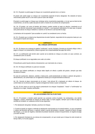 Art. 33.- El girado no podrá pagar el cheque con cruzamiento general sino a un banco.

El girado solo podrá pagar un cheque con cruzamiento especial al banco designado. No obstante el banco
mencionado puede recurrir a otro banco para el cobro del cheque.

El girado no podrá pagar un cheque que contenga varios cruzamientos especiales, a no ser que se trate de dos
cruzamientos, uno de los cuales sea para el cobro a través de una cámara de compensación.

Art. 34.- El girador, así como el tenedor del cheque, pueden prohibir el pago en efectivo, insertando en el
anverso la mención transversal "para acreditar en cuenta", o una expresión equivalente. En este caso, el girado
solo podrá abonar el cheque mediante un asiento en los libros lo cual equivale al pago.

La tachadura de la expresión "para acreditar en cuenta" se considerará como no hecha.

Art. 35.- El girado que no observe las disposiciones de este Capítulo, responderá de los perjuicios hasta por una
suma igual al importe del cheque.


                                               CAPITULO V
                                         DEL CHEQUE CERTIFICADO

Art. 36.- El cheque que contenga la palabra "certificado", escrita, fechada y firmada por el girado obliga a éste a
pagar el cheque a su presentación y libera al girador de la responsabilidad del pago del mismo.

Art. 37.- La certificación solo tendrá valor cuando se la extienda en cheque a la orden; en caso contrario, se
considerará como no escrita.

El cheque certificado no es negociable como valor a la orden.

El beneficiario podrá hacerlo efectivo directamente o por intermedio de un banco.

Art. 38.- El cheque certificado no pude ser revocado.

El banco que hubiere certificado un cheque debe dejarlo sin efecto a pedido del girador, siempre que éste
devuelva el cheque.

En caso de sustracción, deterioro, pérdida o destrucción, podrá declarárselo sin efecto a petición del girador o
del beneficiario, de conformidad con el reglamento dictado por el Superintendente de Bancos.

Art. 39.- Vencido el plazo mencionado en el inciso 1 del artículo 50 o declarado sin efecto el cheque, de
conformidad con el artículo anterior, el girado entregará los fondos a quien corresponda.

Art. 40.- En los casos en que la ley exija la presentación de cheques "aceptados", "vistos" o "confirmados" se
utilizarán en su lugar, cheques certificados.


                                              CAPITULO VI
                                  DE LAS ACCIONES POR FALTA DE PAGO

Art. 41.- El portador o tenedor podrá ejercitar sus acciones contra el girador, los endosantes y los demás
obligados, cuando, presentado el cheque en tiempo hábil, no fuere pagado, siempre que la falta de pago se
acredite por protesto; en cualquiera de las formas siguientes:

1. Por declaración del girado, fechada y escrita en el cheque;

2. Cuando el girado se negare a extender la declaración mencionada en el numeral anterior, un juez competente
o notario del domicilio del banco, a petición verbal o escrita del portador o tenedor, requerirá al banco el pago
del cheque, y, en caso de negativa, extenderá el protesto haciendo constar el requerimiento, la negativa al pago
y la razón de ésta;

3. Por declaración fechada de una cámara de compensación, en que conste que el cheque ha sido enviado en
tiempo hábil y no ha sido pagado.
 