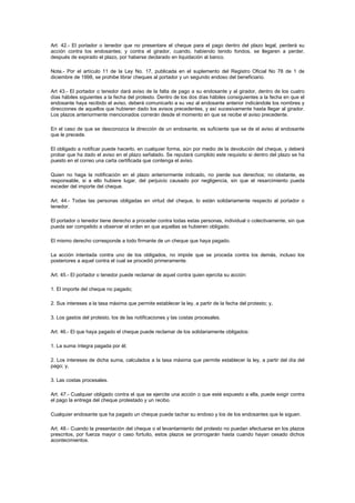 Art. 42.- El portador o tenedor que no presentare el cheque para el pago dentro del plazo legal, perderá su
acción contra los endosantes; y contra el girador, cuando, habiendo tenido fondos, se llegaren a perder,
después de expirado el plazo, por haberse declarado en liquidación al banco.

Nota.- Por el artículo 11 de la Ley No. 17, publicada en el suplemento del Registro Oficial No 78 de 1 de
diciembre de 1998, se prohibe librar cheques al portador y un segundo endoso del beneficiario.

Art 43.- El portador o tenedor dará aviso de la falta de pago a su endosante y al girador, dentro de los cuatro
días hábiles siguientes a la fecha del protesto. Dentro de los dos días hábiles consiguientes a la fecha en que el
endosante haya recibido el aviso, deberá comunicarlo a su vez al endosante anterior indicándole los nombres y
direcciones de aquellos que hubieren dado los avisos precedentes, y así sucesivamente hasta llegar al girador.
Los plazos anteriormente mencionados correrán desde el momento en que se recibe el aviso precedente.

En el caso de que se desconozca la dirección de un endosante, es suficiente que se de el aviso al endosante
que le precede.

El obligado a notificar puede hacerlo, en cualquier forma, aún por medio de la devolución del cheque, y deberá
probar que ha dado el aviso en el plazo señalado. Se reputará cumplido este requisito si dentro del plazo se ha
puesto en el correo una carta certificada que contenga el aviso.

Quien no haga la notificación en el plazo anteriormente indicado, no pierde sus derechos; no obstante, es
responsable, si a ello hubiere lugar, del perjuicio causado por negligencia, sin que el resarcimiento pueda
exceder del importe del cheque.

Art. 44.- Todas las personas obligadas en virtud del cheque, lo están solidariamente respecto al portador o
tenedor.

El portador o tenedor tiene derecho a proceder contra todas estas personas, individual o colectivamente, sin que
pueda ser compelido a observar el orden en que aquellas se hubieren obligado.

El mismo derecho corresponde a todo firmante de un cheque que haya pagado.

La acción intentada contra uno de los obligados, no impide que se proceda contra los demás, incluso los
posteriores a aquel contra el cual se procedió primeramente.

Art. 45.- El portador o tenedor puede reclamar de aquel contra quien ejercita su acción:

1. El importe del cheque no pagado;

2. Sus intereses a la tasa máxima que permite establecer la ley, a partir de la fecha del protesto; y,

3. Los gastos del protesto, los de las notificaciones y las costas procesales.

Art. 46.- El que haya pagado el cheque puede reclamar de los solidariamente obligados:

1. La suma íntegra pagada por él;

2. Los intereses de dicha suma, calculados a la tasa máxima que permite establecer la ley, a partir del día del
pago; y,

3. Las costas procesales.

Art. 47.- Cualquier obligado contra el que se ejercite una acción o que esté expuesto a ella, puede exigir contra
el pago la entrega del cheque protestado y un recibo.

Cualquier endosante que ha pagado un cheque puede tachar su endoso y los de los endosantes que le siguen.

Art. 48.- Cuando la presentación del cheque o el levantamiento del protesto no puedan efectuarse en los plazos
prescritos, por fuerza mayor o caso fortuito, estos plazos se prorrogarán hasta cuando hayan cesado dichos
acontecimientos.
 