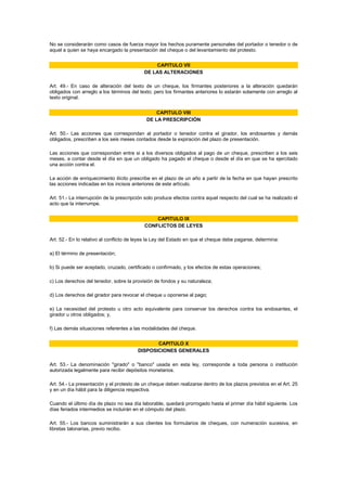 No se considerarán como casos de fuerza mayor los hechos puramente personales del portador o tenedor o de
aquel a quien se haya encargado la presentación del cheque o del levantamiento del protesto.


                                               CAPITULO VII
                                           DE LAS ALTERACIONES

Art. 49.- En caso de alteración del texto de un cheque, los firmantes posteriores a la alteración quedarán
obligados con arreglo a los términos del texto; pero los firmantes anteriores lo estarán solamente con arreglo al
texto original.


                                                 CAPITULO VIII
                                             DE LA PRESCRIPCIÓN

Art. 50.- Las acciones que correspondan al portador o tenedor contra el girador, los endosantes y demás
obligados, prescriben a los seis meses contados desde la expiración del plazo de presentación.

Las acciones que correspondan entre si a los diversos obligados al pago de un cheque, prescriben a los seis
meses, a contar desde el día en que un obligado ha pagado el cheque o desde el día en que se ha ejercitado
una acción contra el.

La acción de enriquecimiento ilícito prescribe en el plazo de un año a partir de la fecha en que hayan prescrito
las acciones indicadas en los incisos anteriores de este artículo.

Art. 51.- La interrupción de la prescripción solo produce efectos contra aquel respecto del cual se ha realizado el
acto que la interrumpe.


                                                CAPITULO IX
                                            CONFLICTOS DE LEYES

Art. 52.- En lo relativo al conflicto de leyes la Ley del Estado en que el cheque debe pagarse, determina:

a) El término de presentación;

b) Si puede ser aceptado, cruzado, certificado o confirmado, y los efectos de estas operaciones;

c) Los derechos del tenedor, sobre la provisión de fondos y su naturaleza;

d) Los derechos del girador para revocar el cheque u oponerse al pago;

e) La necesidad del protesto u otro acto equivalente para conservar los derechos contra los endosantes, el
girador u otros obligados; y,

f) Las demás situaciones referentes a las modalidades del cheque.


                                               CAPITULO X
                                        DISPOSICIONES GENERALES

Art. 53.- La denominación "girado" o "banco" usada en esta ley, corresponde a toda persona o institución
autorizada legalmente para recibir depósitos monetarios.

Art. 54.- La presentación y el protesto de un cheque deben realizarse dentro de los plazos previstos en el Art. 25
y en un día hábil para la diligencia respectiva.

Cuando el último día de plazo no sea día laborable, quedará prorrogado hasta el primer día hábil siguiente. Los
días feriados intermedios se incluirán en el cómputo del plazo.

Art. 55.- Los bancos suministrarán a sus clientes los formularios de cheques, con numeración sucesiva, en
libretas talonarias, previo recibo.
 