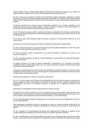 Podrán también autorizar a determinados clientes la impresión de formularios de cheques, que cumplan los
requisitos legales y reglamentarios, los que serán registrados debidamente por el Banco.

Art. 56.- La persona que utilizare un cheque como instrumento de crédito, admitiendo a sabiendas un cheque
posdatado, con excepción del girado para efectos del pago, será multado con el veinte por ciento del importe del
cheque. Además solo podrá hacerse efectivo el valor de tal cheque, en caso de falta de pago, mediante acción
ordinaria.

El juez que conociere de la causa en que se compruebe la admisión de un cheque posdatado, en las
condiciones del inciso anterior, estará obligado a imponer al portador o tenedor la multa antes indicada y a
comunicarle al Director General de Rentas para que la haga efectiva.

Art. 57.- El cheque no pagado por falta o insuficiencia de fondos y protestado dentro del plazo de presentación,
constituye título ejecutivo. Igualmente constituye título ejecutivo el comprobante a que se refiere el inciso 3o. del
Art. 29 de esta Ley.

En los demás casos, salvo disposición legal en contrario, el pago de un cheque podrá reclamarse en juicio
verbal sumario.

La acción civil intentada para el pago de un cheque no perjudica la acción penal correspondiente.

Art. 58.- El girado puede pagar un cheque aún después de expirar los plazos establecidos en el Art. 25 y dentro
de los trece meses posteriores a la fecha de su emisión.

Art. 59.- Los bancos enviarán mensualmente a sus cuenta correntistas un estado de la cuenta con el
movimiento respectivo.

Art. 60.- La pérdida causada por el pago de un cheque falsificado no comprendido en la numeración del girador,
corresponde al girado.

La pérdida causada por el pago de cheques falsificados, comprendidos en la numeración del girador,
corresponde a éste o al girado, según tenga uno u otro culpa en la pérdida. Si ninguno de los dos tuviere culpa,
la pérdida corresponderá al girado.

Si el girador no reclamare dentro de los seis meses de presentado por el girado el estado de la cuenta corriente
indicado en el artículo anterior, en el que conste el pago de cheques falsificados, la pérdida causada por el pago
de tales cheques corresponderá al girador.

Prohíbese toda estipulación contraria a lo dispuesto en este artículo.

Art. 61.- Los bancos podrán usar el sistema de microfotografía para archivar todos los datos que consten en los
cheques pagados por ellos y otros datos del movimiento de cuentas corrientes, obteniendo previamente del
Superintendente de Bancos la autorización respectiva, de acuerdo con el reglamento dictado por este
funcionario.

Obtenidas las microfotografías el banco podrá devolver los cheques al girador.

La fotocopia de un cheque otorgado por un banco autorizado para usar este sistema, tendrá el mismo valor
probatorio que el cheque original, y no podrá ser conferida sino al pedido del Superintendente de Bancos, de un
juez competente o de cualesquiera de los suscriptores del cheque, y a costa del interesado.

Art. 62.- El Superintendente de Bancos reglamentará, en cuanto estime necesario, las disposiciones de esta Ley
para su mejor aplicación.

Estos reglamentos establecerán sanciones consistentes en cierres de cuentas corrientes, publicidad de los
infractores, prohibición de girar cheques en representación de terceros y las previstas en la Ley General de
Bancos.

Art. 63.- Facúltase a la Superintendencia de Bancos para reglamentar las condiciones y requisitos de las
cuentas de depósitos monetarios en los bancos privados y en el Banco Nacional de Fomento.

Art. 64.- La certificación por parte del banco girado, de cheques que se destinen al pago y extinción de créditos
fiscales, o que se utilicen para el cumplimiento de obligaciones civiles o mercantiles, se realizará previo el pago
 