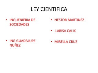 LEY CIENTIFICA
• INGUENIERIA DE
SOCIEDADES
• ING GUADALUPE
NUÑEZ
• NESTOR MARTINEZ
• LARISA CALIX
• MIRELLA CRUZ
 