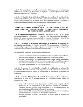 Art. 34.- Terminación contractual.- La terminación del contrato entre las entidades de
certificación acreditadas y el suscriptor se sujetará a las normas previstas en la Ley
Orgánica de Defensa del Consumidor.

Art. 35.- Notificación de cesación de actividades.- Las entidades de certificación de
información acreditadas, deberán notificar al Organismo de Control, por lo menos con
noventa días de anticipación, la cesación de sus actividades y se sujetarán a las normas y
procedimientos establecidos en los reglamentos que se dicten para el efecto.

                         Capítulo IV
DE LOS ORGANISMOS DE PROMOCIÓN Y DIFUSIÓN DE LOS SERVICIOS
ELECTRÓNICOS, Y DE REGULACIÓN Y CONTROL DE LAS ENTIDADES
              DE CERTIFICACIÓN ACREDITADAS

Art. 36.- Organismo de promoción y difusión.- Para efectos de esta Ley, el Consejo
de Comercio Exterior e Inversiones, "COMEXI", será el organismo de promoción y
difusión de los servicios electrónicos, incluido el comercio electrónico, y el uso de las
firmas electrónicas en la promoción de inversiones y comercio exterior.

Art. 37.- Organismo de regulación, autorización y registro de las entidades de
certificación acreditadas.- El Consejo Nacional de Telecomunicaciones "CONATEL",
o la entidad que haga sus veces, será el organismo de autorización, registro y regulación
de las entidades de certificación de información acreditadas.

En su calidad de organismo de autorización podrá además:

   a. Cancelar o suspender la autorización a las entidades de certificación acreditadas,
      previo informe motivado de la Superintendencia de Telecomunicaciones;
   b. Revocar o suspender los certificados de firma electrónica, cuando la entidad de
      certificación acreditada los emita con inobservancia de las formalidades legales,
      previo informe motivado de la Superintendencia de Telecomunicaciones; y,
   c. Las demás atribuidas en la ley y en los reglamentos.

Art. 38.- Organismo de control de las entidades de certificación de información
acreditadas.- Para efectos de esta ley, la Superintendencia de Telecomunicaciones, será
el organismo encargado del control de las entidades de certificación de información
acreditadas.

Art. 39.- Funciones del organismo de control.- Para el ejercicio de las atribuciones
establecidas en esta ley, la Superintendencia de Telecomunicaciones tendrá las
siguientes funciones:

   a. Velar por la observancia de las disposiciones constitucionales y legales sobre la
      promoción de la competencia y las prácticas comerciales restrictivas,
      competencia desleal y protección al consumidor, en los mercados atendidos por
      las entidades de certificación de información acreditadas;
   b. Ejercer el control de las entidades de certificación de información acreditadas en
      el territorio nacional y velar por su eficiente funcionamiento;
   c. Realizar auditorías técnicas a las entidades de certificación de información
      acreditadas;
 