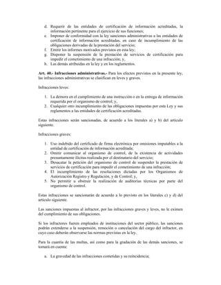 d. Requerir de las entidades de certificación de información acreditadas, la
      información pertinente para el ejercicio de sus funciones;
   e. Imponer de conformidad con la ley sanciones administrativas a las entidades de
      certificación de información acreditadas, en caso de incumplimiento de las
      obligaciones derivadas de la prestación del servicio;
   f. Emitir los informes motivados previstos en esta ley;
   g. Disponer la suspensión de la prestación de servicios de certificación para
      impedir el cometimiento de una infracción; y,
   h. Las demás atribuidas en la ley y en los reglamentos.

Art. 40.- Infracciones administrativas.- Para los efectos previstos en la presente ley,
las infracciones administrativas se clasifican en leves y graves.

Infracciones leves:

   1. La demora en el cumplimiento de una instrucción o en la entrega de información
      requerida por el organismo de control; y,
   2. Cualquier otro incumplimiento de las obligaciones impuestas por esta Ley y sus
      reglamentos a las entidades de certificación acreditadas.

Estas infracciones serán sancionadas, de acuerdo a los literales a) y b) del artículo
siguiente.

Infracciones graves:

   1. Uso indebido del certificado de firma electrónica por omisiones imputables a la
      entidad de certificación de información acreditada;
   2. Omitir comunicar al organismo de control, de la existencia de actividades
      presuntamente ilícitas realizada por el destinatario del servicio;
   3. Desacatar la petición del organismo de control de suspender la prestación de
      servicios de certificación para impedir el cometimiento de una infracción;
   4. El incumplimiento de las resoluciones dictadas por los Organismos de
      Autorización Registro y Regulación, y de Control; y,
   5. No permitir u obstruir la realización de auditorías técnicas por parte del
      organismo de control.

Estas infracciones se sancionarán de acuerdo a lo previsto en los literales c) y d) del
artículo siguiente.

Las sanciones impuestas al infractor, por las infracciones graves y leves, no le eximen
del cumplimiento de sus obligaciones.

Si los infractores fueren empleados de instituciones del sector público, las sanciones
podrán extenderse a la suspensión, remoción o cancelación del cargo del infractor, en
cuyo caso deberán observarse las normas previstas en la ley.

Para la cuantía de las multas, así como para la gradación de las demás sanciones, se
tomará en cuenta:

   a. La gravedad de las infracciones cometidas y su reincidencia;
 
