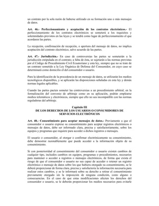 un contrato por la sola razón de haberse utilizado en su formación uno o más mensajes
de datos.

Art. 46.- Perfeccionamiento y aceptación de los contratos electrónicos.- El
perfeccionamiento de los contratos electrónicos se someterá a los requisitos y
solemnidades previstos en las leyes y se tendrá como lugar de perfeccionamiento el que
acordaren las partes.

La recepción, confirmación de recepción, o apertura del mensaje de datos, no implica
aceptación del contrato electrónico, salvo acuerdo de las partes.

Art. 47.- Jurisdicción.- En caso de controversias las partes se someterán a la
jurisdicción estipulada en el contrato; a falta de ésta, se sujetarán a las normas previstas
por el Código de Procedimiento Civil Ecuatoriano y esta ley, siempre que no se trate de
un contrato sometido a la Ley Orgánica de Defensa del Consumidor, en cuyo caso se
determinará como domicilio el del consumidor o usuario.

Para la identificación de la procedencia de un mensaje de datos, se utilizarán los medios
tecnológicos disponibles, y se aplicarán las disposiciones señaladas en esta ley y demás
normas legales aplicables.

Cuando las partes pacten someter las controversias a un procedimiento arbitral, en la
formalización del convenio de arbitraje como en su aplicación, podrán emplearse
medios telemáticos y electrónicos, siempre que ello no sea incompatible con las normas
reguladoras del arbitraje.

                           Capítulo III
       DE LOS DERECHOS DE LOS USUARIOS O CONSUMIDORES DE
                    SERVICIOS ELECTRÓNICOS

Art. 48.- Consentimiento para aceptar mensajes de datos.- Previamente a que el
consumidor o usuario exprese su consentimiento para aceptar registros electrónicos o
mensajes de datos, debe ser informado clara, precisa y satisfactoriamente, sobre los
equipos y programas que requiere para acceder a dichos registros o mensajes.

El usuario o consumidor, al otorgar o confirmar electrónicamente su consentimiento,
debe demostrar razonablemente que puede acceder a la información objeto de su
consentimiento.

Si con posterioridad al consentimiento del consumidor o usuario existen cambios de
cualquier tipo, incluidos cambios en equipos, programas o procedimientos, necesarios
para mantener o acceder a registros o mensajes electrónicos, de forma que exista el
riesgo de que el consumidor o usuario no sea capaz de acceder o retener un registro
electrónico o mensaje de datos sobre los que hubiera otorgado su consentimiento, se le
deberá proporcionar de forma clara, precisa y satisfactoria la información necesaria para
realizar estos cambios, y se le informará sobre su derecho a retirar el consentimiento
previamente otorgado sin la imposición de ninguna condición, costo alguno o
consecuencias. En el caso de que estas modificaciones afecten los derechos del
consumidor o usuario, se le deberán proporcionar los medios necesarios para evitarle
 
