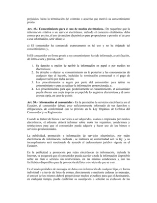 perjuicios, hasta la terminación del contrato o acuerdo que motivó su consentimiento
previo.

Art. 49.- Consentimiento para el uso de medios electrónicos.- De requerirse que la
información relativa a un servicio electrónico, incluido el comercio electrónico, deba
constar por escrito, el uso de medios electrónicos para proporcionar o permitir el acceso
a esa información, será válido si:

a) El consumidor ha consentido expresamente en tal uso y no ha objetado tal
consentimiento; y,

b) El consumidor en forma previa a su consentimiento ha sido informado, a satisfacción,
de forma clara y precisa, sobre:

   1. Su derecho u opción de recibir la información en papel o por medios no
      electrónicos;
   2. Su derecho a objetar su consentimiento en lo posterior y las consecuencias de
      cualquier tipo al hacerlo, incluidas la terminación contractual o el pago de
      cualquier tarifa por dicha acción;
   3. Los procedimientos a seguir por parte del consumidor para retirar su
      consentimiento y para actualizar la información proporcionada; y,
   4. Los procedimientos para que, posteriormente al consentimiento, el consumidor
      pueda obtener una copia impresa en papel de los registros electrónicos y el costo
      de esta copia, en caso de existir.

Art. 50.- Información al consumidor.- En la prestación de servicios electrónicos en el
Ecuador, el consumidor deberá estar suficientemente informado de sus derechos y
obligaciones, de conformidad con lo previsto en la Ley Orgánica de Defensa del
Consumidor y su Reglamento.

Cuando se tratare de bienes o servicios a ser adquiridos, usados o empleados por medios
electrónicos, el oferente deberá informar sobre todos los requisitos, condiciones y
restricciones para que el consumidor pueda adquirir y hacer uso de los bienes o
servicios promocionados.

La publicidad, promoción e información de servicios electrónicos, por redes
electrónicas de información, incluida , se realizará de conformidad con la ley, y su
incumplimiento será sancionado de acuerdo al ordenamiento jurídico vigente en el
Ecuador.

En la publicidad y promoción por redes electrónicas de información, incluida la
Internet, se asegurará que el consumidor pueda acceder a toda la información disponible
sobre un bien o servicio sin restricciones, en las mismas condiciones y con las
facilidades disponibles para la promoción del bien o servicio de que se trate.

En el envío periódico de mensajes de datos con información de cualquier tipo, en forma
individual o a través de listas de correo, directamente o mediante cadenas de mensajes,
el emisor de los mismos deberá proporcionar medios expeditos para que el destinatario,
en cualquier tiempo, pueda confirmar su suscripción o solicitar su exclusión de las
 