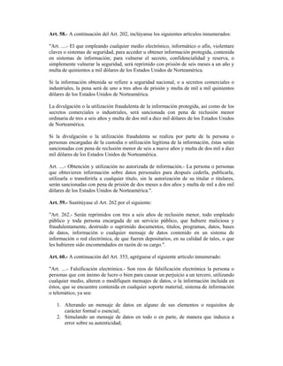 Art. 58.- A continuación del Art. 202, inclúyanse los siguientes artículos innumerados:

"Art. ....- El que empleando cualquier medio electrónico, informático o afín, violentare
claves o sistemas de seguridad, para acceder u obtener información protegida, contenida
en sistemas de información; para vulnerar el secreto, confidencialidad y reserva, o
simplemente vulnerar la seguridad, será reprimido con prisión de seis meses a un año y
multa de quinientos a mil dólares de los Estados Unidos de Norteamérica.

Si la información obtenida se refiere a seguridad nacional, o a secretos comerciales o
industriales, la pena será de uno a tres años de prisión y multa de mil a mil quinientos
dólares de los Estados Unidos de Norteamérica.

La divulgación o la utilización fraudulenta de la información protegida, así como de los
secretos comerciales o industriales, será sancionada con pena de reclusión menor
ordinaria de tres a seis años y multa de dos mil a diez mil dólares de los Estados Unidos
de Norteamérica.

Si la divulgación o la utilización fraudulenta se realiza por parte de la persona o
personas encargadas de la custodia o utilización legítima de la información, éstas serán
sancionadas con pena de reclusión menor de seis a nueve años y multa de dos mil a diez
mil dólares de los Estados Unidos de Norteamérica.

Art. ....- Obtención y utilización no autorizada de información.- La persona o personas
que obtuvieren información sobre datos personales para después cederla, publicarla,
utilizarla o transferirla a cualquier título, sin la autorización de su titular o titulares,
serán sancionadas con pena de prisión de dos meses a dos años y multa de mil a dos mil
dólares de los Estados Unidos de Norteamérica.".

Art. 59.- Sustitúyase el Art. 262 por el siguiente:

"Art. 262.- Serán reprimidos con tres a seis años de reclusión menor, todo empleado
público y toda persona encargada de un servicio público, que hubiere maliciosa y
fraudulentamente, destruido o suprimido documentos, títulos, programas, datos, bases
de datos, información o cualquier mensaje de datos contenido en un sistema de
información o red electrónica, de que fueren depositarios, en su calidad de tales, o que
les hubieren sido encomendados en razón de su cargo.".

Art. 60.- A continuación del Art. 353, agréguese el siguiente artículo innumerado:

"Art. ....- Falsificación electrónica.- Son reos de falsificación electrónica la persona o
personas que con ánimo de lucro o bien para causar un perjuicio a un tercero, utilizando
cualquier medio, alteren o modifiquen mensajes de datos, o la información incluida en
éstos, que se encuentre contenida en cualquier soporte material, sistema de información
o telemático, ya sea:

   1. Alterando un mensaje de datos en alguno de sus elementos o requisitos de
      carácter formal o esencial;
   2. Simulando un mensaje de datos en todo o en parte, de manera que induzca a
      error sobre su autenticidad;
 