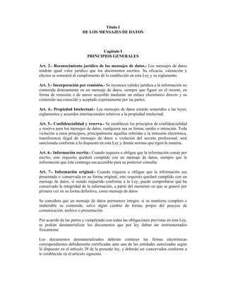 Título I
                          DE LOS MENSAJES DE DATOS



                                    Capítulo I
                             PRINCIPIOS GENERALES

Art. 2.- Reconocimiento jurídico de los mensajes de datos.- Los mensajes de datos
tendrán igual valor jurídico que los documentos escritos. Su eficacia, valoración y
efectos se someterá al cumplimiento de lo establecido en esta Ley y su reglamento.

Art. 3.- Incorporación por remisión.- Se reconoce validez jurídica a la información no
contenida directamente en un mensaje de datos, siempre que figure en el mismo, en
forma de remisión o de anexo accesible mediante un enlace electrónico directo y su
contenido sea conocido y aceptado expresamente por las partes.

Art. 4.- Propiedad Intelectual.- Los mensajes de datos estarán sometidos a las leyes,
reglamentos y acuerdos internacionales relativos a la propiedad intelectual.

Art. 5.- Confidencialidad y reserva.- Se establecen los principios de confidencialidad
y reserva para los mensajes de datos, cualquiera sea su forma, medio o intención. Toda
violación a estos principios, principalmente aquellas referidas a la intrusión electrónica,
transferencia ilegal de mensajes de datos o violación del secreto profesional, será
sancionada conforme a lo dispuesto en esta Ley y demás normas que rigen la materia.

Art. 6.- Información escrita.- Cuando requiera u obligue que la información conste por
escrito, este requisito quedará cumplido con un mensaje de datos, siempre que la
información que éste contenga sea accesible para su posterior consulta.

Art. 7.- Información original.- Cuando requiera u obligue que la información sea
presentada o conservada en su forma original, este requisito quedará cumplido con un
mensaje de datos, si siendo requerido conforme a la Ley, puede comprobarse que ha
conservado la integridad de la información, a partir del momento en que se generó por
primera vez en su forma definitiva, como mensaje de datos.

Se considera que un mensaje de datos permanece íntegro, si se mantiene completo e
inalterable su contenido, salvo algún cambio de forma, propio del proceso de
comunicación, archivo o presentación.

Por acuerdo de las partes y cumpliendo con todas las obligaciones previstas en esta Ley,
se podrán desmaterializar los documentos que por ley deban ser instrumentados
físicamente.

Los documentos desmaterializados deberán contener las firmas electrónicas
correspondientes debidamente certificadas ante una de las entidades autorizadas según
lo dispuesto en el artículo 29 de la presente ley, y deberán ser conservados conforme a
lo establecido en el artículo siguiente.
 