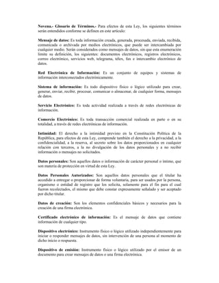 Novena.- Glosario de Términos.- Para efectos de esta Ley, los siguientes términos
serán entendidos conforme se definen en este artículo:

Mensaje de datos: Es toda información creada, generada, procesada, enviada, recibida,
comunicada o archivada por medios electrónicos, que puede ser intercambiada por
cualquier medio. Serán considerados como mensajes de datos, sin que esta enumeración
limite su definición, los siguientes: documentos electrónicos, registros electrónicos,
correo electrónico, servicios web, telegrama, télex, fax e intercambio electrónico de
datos.

Red Electrónica de Información: Es un conjunto de equipos y sistemas de
información interconectados electrónicamente.

Sistema de información: Es todo dispositivo físico o lógico utilizado para crear,
generar, enviar, recibir, procesar, comunicar o almacenar, de cualquier forma, mensajes
de datos.

Servicio Electrónico: Es toda actividad realizada a través de redes electrónicas de
información.

Comercio Electrónico: Es toda transacción comercial realizada en parte o en su
totalidad, a través de redes electrónicas de información.

Intimidad: El derecho a la intimidad previsto en la Constitución Política de la
República, para efectos de esta Ley, comprende también el derecho a la privacidad, a la
confidencialidad, a la reserva, al secreto sobre los datos proporcionados en cualquier
relación con terceros, a la no divulgación de los datos personales y a no recibir
información o mensajes no solicitados.

Datos personales: Son aquellos datos o información de carácter personal o íntimo, que
son materia de protección en virtud de esta Ley.

Datos Personales Autorizados: Son aquellos datos personales que el titular ha
accedido a entregar o proporcionar de forma voluntaria, para ser usados por la persona,
organismo o entidad de registro que los solicita, solamente para el fin para el cual
fueron recolectados, el mismo que debe constar expresamente señalado y ser aceptado
por dicho titular.

Datos de creación: Son los elementos confidenciales básicos y necesarios para la
creación de una firma electrónica.

Certificado electrónico de información: Es el mensaje de datos que contiene
información de cualquier tipo.

Dispositivo electrónico: Instrumento físico o lógico utilizado independientemente para
iniciar o responder mensajes de datos, sin intervención de una persona al momento de
dicho inicio o respuesta.

Dispositivo de emisión: Instrumento físico o lógico utilizado por el emisor de un
documento para crear mensajes de datos o una firma electrónica.
 
