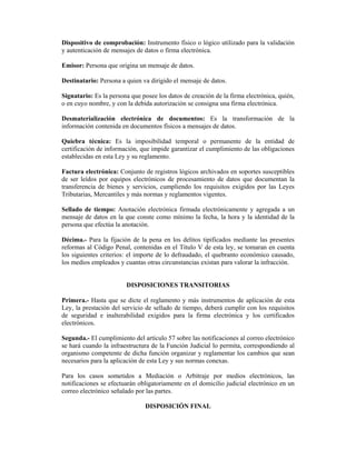Dispositivo de comprobación: Instrumento físico o lógico utilizado para la validación
y autenticación de mensajes de datos o firma electrónica.

Emisor: Persona que origina un mensaje de datos.

Destinatario: Persona a quien va dirigido el mensaje de datos.

Signatario: Es la persona que posee los datos de creación de la firma electrónica, quién,
o en cuyo nombre, y con la debida autorización se consigna una firma electrónica.

Desmaterialización electrónica de documentos: Es la transformación de la
información contenida en documentos físicos a mensajes de datos.

Quiebra técnica: Es la imposibilidad temporal o permanente de la entidad de
certificación de información, que impide garantizar el cumplimiento de las obligaciones
establecidas en esta Ley y su reglamento.

Factura electrónica: Conjunto de registros lógicos archivados en soportes susceptibles
de ser leídos por equipos electrónicos de procesamiento de datos que documentan la
transferencia de bienes y servicios, cumpliendo los requisitos exigidos por las Leyes
Tributarias, Mercantiles y más normas y reglamentos vigentes.

Sellado de tiempo: Anotación electrónica firmada electrónicamente y agregada a un
mensaje de datos en la que conste como mínimo la fecha, la hora y la identidad de la
persona que efectúa la anotación.

Décima.- Para la fijación de la pena en los delitos tipificados mediante las presentes
reformas al Código Penal, contenidas en el Título V de esta ley, se tomaran en cuenta
los siguientes criterios: el importe de lo defraudado, el quebranto económico causado,
los medios empleados y cuantas otras circunstancias existan para valorar la infracción.


                        DISPOSICIONES TRANSITORIAS

Primera.- Hasta que se dicte el reglamento y más instrumentos de aplicación de esta
Ley, la prestación del servicio de sellado de tiempo, deberá cumplir con los requisitos
de seguridad e inalterabilidad exigidos para la firma electrónica y los certificados
electrónicos.

Segunda.- El cumplimiento del artículo 57 sobre las notificaciones al correo electrónico
se hará cuando la infraestructura de la Función Judicial lo permita, correspondiendo al
organismo competente de dicha función organizar y reglamentar los cambios que sean
necesarios para la aplicación de esta Ley y sus normas conexas.

Para los casos sometidos a Mediación o Arbitraje por medios electrónicos, las
notificaciones se efectuarán obligatoriamente en el domicilio judicial electrónico en un
correo electrónico señalado por las partes.

                               DISPOSICIÓN FINAL
 