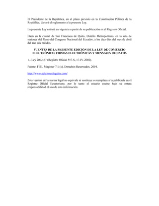 El Presidente de la República, en el plazo previsto en la Constitución Política de la
República, dictará el reglamento a la presente Ley.

La presente Ley entrará en vigencia a partir de su publicación en el Registro Oficial.

Dada en la ciudad de San Francisco de Quito, Distrito Metropolitano, en la sala de
sesiones del Pleno del Congreso Nacional del Ecuador, a los diez días del mes de abril
del año dos mil dos.

     FUENTES DE LA PRESENTE EDICIÓN DE LA LEY DE COMERCIO
    ELECTRÓNICO, FIRMAS ELECTRÓNICAS Y MENSAJES DE DATOS

1.- Ley 2002-67 (Registro Oficial 557-S, 17-IV-2002).

Fuente: FIEL Magister 7.1 (c). Derechos Reservados. 2004.

http://www.edicioneslegales.com/

Esta versión de la norma legal no equivale ni sustituye o reemplaza a la publicada en el
Registro Oficial Ecuatoriano, por lo tanto el usuario asume bajo su entera
responsabilidad el uso de esta información.
 