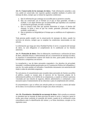 Art. 8.- Conservación de los mensajes de datos.- Toda información sometida a esta
Ley, podrá ser conservada; éste requisito quedará cumplido mediante el archivo del
mensaje de datos, siempre que se reúnan las siguientes condiciones:

   a. Que la información que contenga sea accesible para su posterior consulta;
   b. Que sea conservado con el formato en el que se haya generado, enviado o
      recibido, o con algún formato que sea demostrable que reproduce con exactitud
      la información generada, enviada o recibida;
   c. Que se conserve todo dato que permita determinar el origen, el destino del
      mensaje, la fecha y hora en que fue creado, generado, procesado, enviado,
      recibido y archivado; y,
   d. Que se garantice su integridad por el tiempo que se establezca en el reglamento a
      esta ley.

Toda persona podrá cumplir con la conservación de mensajes de datos, usando los
servicios de terceros, siempre que se cumplan las condiciones mencionadas en este
artículo.

La información que tenga por única finalidad facilitar el envío o recepción del mensaje
de datos, no será obligatorio el cumplimiento de lo establecido en los literales
anteriores.

Art. 9.- Protección de datos.- Para la elaboración, transferencia o utilización de bases
de datos, obtenidas directa o indirectamente del uso o transmisión de mensajes de datos,
se requerirá el consentimiento expreso del titular de éstos, quien podrá seleccionar la
información a compartirse con terceros.

La recopilación y uso de datos personales responderá a los derechos de privacidad,
intimidad y confidencialidad garantizados por la Constitución Política de la República y
esta ley, los cuales podrán ser utilizados o transferidos únicamente con autorización del
titular u orden de autoridad competente.

No será preciso el consentimiento para recopilar datos personales de fuentes accesibles
al público, cuando se recojan para el ejercicio de las funciones propias de la
administración pública, en el ámbito de su competencia, y cuando se refieran a personas
vinculadas por una relación de negocios, laboral, administrativa o contractual y sean
necesarios para el mantenimiento de las relaciones o para el cumplimiento del contrato.

El consentimiento a que se refiere este artículo podrá ser revocado a criterio del titular
de los datos; la revocatoria no tendrá en ningún caso efecto retroactivo.



Art. 10.- Procedencia e identidad de un mensaje de datos.- Salvo prueba en contrario
se entenderá que un mensaje de datos proviene de quien lo envía y, autoriza a quien lo
recibe, para actuar conforme al contenido del mismo, cuando de su verificación exista
concordancia entre la identificación del emisor y su firma electrónica, excepto en los
siguientes casos:
 