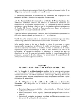 respectivo reglamento, y no eximen al titular del certificado de firma electrónica, de las
obligaciones previamente contraídas derivadas de su uso.

La entidad de certificación de información será responsable por los perjuicios que
ocasionare la falta de comunicación, de publicación o su retraso.

Art. 28.- Reconocimiento internacional de certificados de firma electrónica.- Los
certificados electrónicos emitidos por entidades de certificación extranjeras, que
cumplieren con los requisitos señalados en esta Ley y presenten un grado de fiabilidad
equivalente, tendrán el mismo valor legal que los certificados acreditados, expedidos en
el Ecuador. El Consejo Nacional de Telecomunicaciones dictará el reglamento
correspondiente para la aplicación de este artículo.

Las firmas electrónicas creadas en el extranjero, para el reconocimiento de su validez en
el Ecuador se someterán a lo previsto en esta Ley y su reglamento.

Cuando las partes acuerden entre sí la utilización de determinados tipos de firmas
electrónicas y certificados, se reconocerá que ese acuerdo es suficiente en derecho.

Salvo aquellos casos en los que el Estado, en virtud de convenios o tratados
internacionales haya pactado la utilización de medios convencionales, los tratados o
convenios que sobre esta materia se suscriban, buscarán la armonización de normas
respecto de la regulación de mensajes de datos, la firma electrónica, los servicios de
certificación, la contratación electrónica y telemática, la prestación de servicios
electrónicos, a través de redes de información, incluido el comercio electrónico, la
protección a los usuarios de estos sistemas, y el reconocimiento de los certificados de
firma electrónica entre los países suscriptores.




                            Capítulo III
       DE LAS ENTIDADES DE CERTIFICACIÓN DE INFORMACIÓN

Art. 29.- Entidades de certificación de información.- Son las empresas unipersonales
o personas jurídicas que emiten certificados de firma electrónica y pueden prestar otros
servicios relacionados con la firma electrónica, autorizadas por el Consejo Nacional de
Telecomunicaciones, según lo dispuesto en esta ley y el reglamento que deberá expedir
el Presidente de la República.

Art. 30.- Obligaciones de las entidades de certificación de información
acreditadas.- Son obligaciones de las entidades de certificación de información
acreditadas:

   a. Encontrarse legalmente constituidas, y estar registradas en el Consejo Nacional
      de Telecomunicaciones;
   b. Demostrar solvencia técnica, logística y financiera para prestar servicios a sus
      usuarios;
   c. Garantizar la prestación permanente, inmediata, confidencial, oportuna y segura
      del servicio de certificación de información;
 
