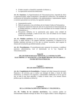 b. El daño causado o el beneficio reportado al infractor; y,
   c. La repercusión social de las infracciones.

Art. 41.- Sanciones.- La Superintendencia de Telecomunicaciones, impondrá de oficio
o a petición de parte, según la naturaleza y gravedad de la infracción, a las entidades de
certificación de información acreditadas, a sus administradores y representantes legales,
o a terceros que presten sus servicios, las siguientes sanciones:

   a. Amonestación escrita;
   b. Multa de quinientos a tres mil dólares de los Estados Unidos de Norteamérica;
   c. Suspensión temporal de hasta dos años de la autorización de funcionamiento de
      la entidad infractora, y multa de mil a tres mil dólares de los Estados Unidos de
      Norteamérica; y,
   d. Revocatoria definitiva de la autorización para operar como entidad de
      certificación acreditada y multa de dos mil a seis mil dólares de los Estados
      Unidos de Norteamérica.

Art. 42.- Medidas cautelares.- En los procedimientos instaurados por infracciones
graves, se podrá solicitar a los órganos judiciales competentes, la adopción de las
medidas cautelares previstas en la ley que se estimen necesarias, para asegurar la
eficacia de la resolución que definitivamente se dicte.

Art. 43.- Procedimiento.- El procedimiento para sustanciar los procesos y establecer
sanciones administrativas, será el determinado en la Ley Especial de
Telecomunicaciones.

                           Título III
      DE LOS SERVICIOS ELECTRÓNICOS, LA CONTRATACIÓN
 ELECTRÓNICA Y TELEMÁTICA, LOS DERECHOS DE LOS USUARIOS, E
                  INSTRUMENTOS PÚBLICOS.



                                 Capítulo I
                      DE LOS SERVICIOS ELECTRÓNICOS

Art. 44.- Cumplimiento de formalidades.- Cualquier actividad, transacción mercantil,
financiera o de servicios, que se realice con mensajes de datos, a través de redes
electrónicas, se someterá a los requisitos y solemnidades establecidos en la ley que las
rija, en todo lo que fuere aplicable, y tendrá el mismo valor y los mismos efectos
jurídicos que los señalados en dicha ley.




                           Capítulo II
         DE LA CONTRATACIÓN ELECTRÓNICA Y TELEMÁTICA.

Art. 45.- Validez de los contratos electrónicos.- Los contratos podrán ser
instrumentados mediante mensajes de datos. No se negará validez o fuerza obligatoria a
 