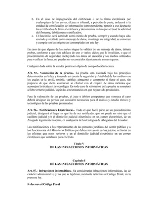 b. En el caso de impugnación del certificado o de la firma electrónica por
      cualesquiera de las partes, el juez o tribunal, a petición de parte, ordenará a la
      entidad de certificación de información correspondiente, remitir a ese despacho
      los certificados de firma electrónica y documentos en los que se basó la solicitud
      del firmante, debidamente certificados;
   c. El faxcímile, será admitido como medio de prueba, siempre y cuando haya sido
      enviado y recibido como mensaje de datos, mantenga su integridad, se conserve
      y cumpla con las exigencias contempladas en esta ley.

En caso de que alguna de las partes niegue la validez de un mensaje de datos, deberá
probar, conforme a que éste adolece de uno o varios vicios que lo invalidan, o que el
procedimiento de seguridad, incluyendo los datos de creación y los medios utilizados
para verificar la firma, no puedan ser reconocidos técnicamente como seguros.

Cualquier duda sobre la validez podrá ser objeto de comprobación técnica.

Art. 55.- Valoración de la prueba.- La prueba será valorada bajo los principios
determinados en la ley y tomando en cuenta la seguridad y fiabilidad de los medios con
los cuales se la envió, recibió, verificó, almacenó o comprobó si fuese el caso, sin
perjuicio de que dicha valoración se efectué con el empleo de otros métodos que
aconsejen la técnica y la tecnología. En todo caso la valoración de la prueba se someterá
al libre criterio judicial, según las circunstancias en que hayan sido producidos.

Para la valoración de las pruebas, el juez o árbitro competente que conozca el caso
deberá designar los peritos que considere necesarios para el análisis y estudio técnico y
tecnológico de las pruebas presentadas.

Art. 56.- Notificaciones Electrónicas.- Todo el que fuere parte de un procedimiento
judicial, designará el lugar en que ha de ser notificado, que no puede ser otro que el
casillero judicial y/o el domicilio judicial electrónico en un correo electrónico, de un
Abogado legalmente inscrito, en cualquiera de los Colegios de Abogados del Ecuador.

Las notificaciones a los representantes de las personas jurídicas del sector público y a
los funcionarios del Ministerio Público que deben intervenir en los juicios, se harán en
las oficinas que estos tuvieren o en el domicilio judicial electrónico en un correo
electrónico que señalaren para el efecto.

                                 Título V
                   DE LAS INFRACCIONES INFORMÁTICAS



                                Capítulo I
                   DE LAS INFRACCIONES INFORMÁTICAS

Art. 57.- Infracciones informáticas.- Se considerarán infracciones informáticas, las de
carácter administrativo y las que se tipifican, mediante reformas al Código Penal, en la
presente ley.

Reformas al Código Penal
 