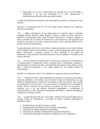 3. Suponiendo en un acto la intervención de personas que no la han tenido o
      atribuyendo a las que han intervenido en el acto, declaraciones o
      manifestaciones diferentes de las que hubieren hecho.

El delito de falsificación electrónica será sancionado de acuerdo a lo dispuesto en este
capítulo.".

Art. 61.- A continuación del Art. 415 del Código Penal, inclúyanse los siguientes
artículos innumerados:

"Art. ....- Daños informáticos.- El que dolosamente, de cualquier modo o utilizando
cualquier método, destruya, altere, inutilice, suprima o dañe, de forma temporal o
definitiva, los programas, datos, bases de datos, información o cualquier mensaje de
datos contenido en un sistema de información o red electrónica, será reprimido con
prisión de seis meses a tres años y multa de sesenta a ciento cincuenta dólares de los
Estados Unidos de Norteamérica.

La pena de prisión será de tres a cinco años y multa de doscientos a seis cientos dólares
de los Estados Unidos de Norteamérica, cuando se trate de programas, datos, bases de
datos, información o cualquier mensaje de datos contenido en un sistema de
información o red electrónica, destinada a prestar un servicio público o vinculada con la
defensa nacional.

Art. ....- Si no se tratare de un delito mayor, la destrucción, alteración o inutilización de
la infraestructura o instalaciones físicas necesarias para la transmisión, recepción o
procesamiento de mensajes de datos, será reprimida con prisión de ocho meses a cuatro
años y multa de doscientos a seis cientos dólares de los Estados Unidos de
Norteamérica.".

Art. 62.- A continuación del Art. 553, añadanse los siguientes artículos innumerados:

"Art. ....- Apropiación ilícita.- Serán reprimidos con prisión de seis meses a cinco años y
multa de quinientos a mil dólares de los Estados Unidos de Norteamérica, los que
utilizaren fraudulentamente sistemas de información o redes electrónicas, para facilitar
la apropiación de un bien ajeno, o los que procuren la transferencia no consentida de
bienes, valores o derechos de una persona, en perjuicio de ésta o de un tercero, en
beneficio suyo o de otra persona alterando, manipulando o modificando el
funcionamiento de redes electrónicas, programas informáticos, sistemas informáticos,
telemáticos o mensajes de datos.

 Art. ....- La pena de prisión de uno a cinco años y multa de mil a dos mil dólares de los
Estados Unidos de Norteamérica, si el delito se hubiere cometido empleando los
siguientes medios:

   1.   Inutilización de sistemas de alarma o guarda;
   2.   Descubrimiento descifrado de claves secretas o encriptadas;
   3.   Utilización de tarjetas magnéticas o perforadas;
   4.   Utilización de controles o instrumentos de apertura a distancia; y,
   5.   Violación de seguridades electrónicas, informáticas u otras semejantes.".
 