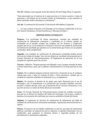 Art. 63.- Añádase como segundo inciso del artículo 563 del Código Penal, el siguiente:

"Será sancionado con el máximo de la pena prevista en el inciso anterior y multa de
quinientos a mil dólares de los Estados Unidos de Norteamérica, el que cometiere el
delito utilizando medios electrónicos o telemáticos.".

Art. 64.- A continuación del numeral 19 del artículo 606 añádase el siguiente:

"..... Los que violaren el derecho a la intimidad, en los términos establecidos en la Ley
de Comercio Electrónico, Firmas Electrónicas y Mensajes de Datos.".

                          DISPOSICIONES GENERALES

Primera.- Los certificados de firmas electrónicas, emitidos por entidades de
certificación de información extranjeras y acreditados en el exterior, podrán ser
revalidados en el Ecuador siempre que cumplan con los términos y condiciones
exigidos por la Ley. La revalidación se realizará a través de una entidad de certificación
de información acreditada que garantice en la misma forma que lo hace con sus propios
certificados, dicho cumplimiento.

Segunda.- Las entidades de certificación de información acreditadas podrán prestar
servicios de sellado de tiempo. Este servicio deberá ser acreditado técnicamente por el
Consejo Nacional de Telecomunicaciones. El Reglamento de aplicación de la Ley
recogerá los requisitos para este servicio.

Tercera.- Adhesión.- Ninguna persona está obligada a usar o aceptar mensajes de datos
o firmas electrónicas, salvo que se adhiera voluntariamente en la forma prevista en esta
Ley.

Cuarta.- No se admitirá ninguna exclusión restricción o limitación al uso de cualquier
método para crear o tratar un mensaje de datos o firma electrónica, siempre que se
cumplan los requisitos señalados en la presente Ley y su reglamento.

Quinta.- Se reconoce el derecho de las partes para optar libremente por el uso de
tecnología y por el sometimiento a la jurisdicción que acuerden mediante convenio,
acuerdo o contrato privado, salvo que la prestación de los servicios electrónicos o uso
de estos servicios se realice de forma directa al consumidor.

Sexta.- El Consejo Nacional de Telecomunicaciones tomará las medidas necesarias,
para que no se afecten los derechos del titular del certificado o de terceros, cuando se
produzca la revocatoria del certificado, por causa no atribuible al titular del mismo.

Séptima.- La prestación de servicios de certificación de información por parte de
entidades de certificación de información acreditadas, requerirá de autorización previa y
registro.

Octava.- El ejercicio de actividades establecidas en esta ley, por parte de instituciones
públicas o privadas, no requerirá de nuevos requisitos o requisitos adicionales a los ya
establecidos, para garantizar la eficiencia técnica y seguridad jurídica de los
procedimiento e instrumentos empleados.
 