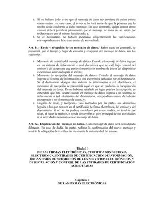 a. Si se hubiere dado aviso que el mensaje de datos no proviene de quien consta
      como emisor; en este caso, el aviso se lo hará antes de que la persona que lo
      recibe actúe conforme a dicho mensaje. En caso contrario, quien conste como
      emisor deberá justificar plenamente que el mensaje de datos no se inició por
      orden suya o que el mismo fue alterado; y,
   b. Si el destinatario no hubiere efectuado diligentemente las verificaciones
      correspondientes o hizo caso omiso de su resultado.

Art. 11.- Envío y recepción de los mensajes de datos.- Salvo pacto en contrario, se
presumirá que el tiempo y lugar de emisión y recepción del mensaje de datos, son los
siguientes:

   a. Momento de emisión del mensaje de datos.- Cuando el mensaje de datos ingrese
      en un sistema de información o red electrónica que no esté bajo control del
      emisor o de la persona que envió el mensaje en nombre de éste o del dispositivo
      electrónico autorizado para el efecto;
   b. Momento de recepción del mensaje de datos.- Cuando el mensaje de datos
      ingrese al sistema de información o red electrónica señalado por el destinatario.
      Si el destinatario designa otro sistema de información o red electrónica, el
      momento de recepción se presumirá aquel en que se produzca la recuperación
      del mensaje de datos. De no haberse señalado un lugar preciso de recepción, se
      entenderá que ésta ocurre cuando el mensaje de datos ingresa a un sistema de
      información o red electrónica del destinatario, independientemente de haberse
      recuperado o no el mensaje de datos; y,
   c. Lugares de envío y recepción.- Los acordados por las partes, sus domicilios
      legales o los que consten en el certificado de firma electrónica, del emisor y del
      destinatario. Si no se los pudiere establecer por estos medios, se tendrán por
      tales, el lugar de trabajo, o donde desarrollen el giro principal de sus actividades
      o la actividad relacionada con el mensaje de datos.

Art. 12.- Duplicación del mensaje de datos.- Cada mensaje de datos será considerado
diferente. En caso de duda, las partes pedirán la confirmación del nuevo mensaje y
tendrán la obligación de verificar técnicamente la autenticidad del mismo.




                         Título II
    DE LAS FIRMAS ELECTRÓNICAS, CERTIFICADOS DE FIRMA
 ELECTRÓNICA, ENTIDADES DE CERTIFICACIÓN DE INFORMACIÓN,
ORGANISMOS DE PROMOCIÓN DE LOS SERVICIOS ELECTRÓNICOS, Y
DE REGULACIÓN Y CONTROL DE LAS ENTIDADES DE CERTIFICACIÓN
                      ACREDITADAS



                                  Capítulo I
                        DE LAS FIRMAS ELECTRÓNICAS
 