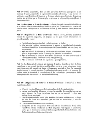 Art. 13.- Firma electrónica.- Son los datos en forma electrónica consignados en un
mensaje de datos, adjuntados o lógicamente asociados al mismo, y que puedan ser
utilizados para identificar al titular de la firma en relación con el mensaje de datos, e
indicar que el titular de la firma aprueba y reconoce la información contenida en el
mensaje de datos.

Art. 14.- Efectos de la firma electrónica.- La firma electrónica tendrá igual validez y
se le reconocerán los mismos efectos jurídicos que a una firma manuscrita en relación
con los datos consignados en documentos escritos, y será admitida como prueba en
juicio.

Art. 15.- Requisitos de la firma electrónica.- Para su validez, la firma electrónica
reunirá los siguientes requisitos, sin perjuicio de los que puedan establecerse por
acuerdo entre las partes:

   a. Ser individual y estar vinculada exclusivamente a su titular;
   b. Que permita verificar inequívocamente la autoría e identidad del signatario,
      mediante dispositivos técnicos de comprobación establecidos por esta Ley y sus
      reglamentos;
   c. Que su método de creación y verificación sea confiable, seguro e inalterable
      para el propósito para el cual el mensaje fue generado o comunicado.
   d. Que al momento de creación de la firma electrónica, los datos con los que se
      creare se hallen bajo control exclusivo del signatario; y,
   e. Que la firma sea controlada por la persona a quien pertenece.

Art. 16.- La firma electrónica en un mensaje de datos.- Cuando se fijare la firma
electrónica en un mensaje de datos, aquélla deberá enviarse en un mismo acto como
parte integrante del mensaje de datos o lógicamente asociada a éste. Se presumirá
legalmente que el mensaje de datos firmado electrónicamente conlleva la voluntad del
emisor, quien se someterá al cumplimiento de las obligaciones contenidas en dicho
mensaje de datos, de acuerdo a lo determinado en la Ley.



Art. 17.- Obligaciones del titular de la firma electrónica.- El titular de la firma
electrónica deberá:

   a. Cumplir con las obligaciones derivadas del uso de la firma electrónica;
   b. Actuar con la debida diligencia y tomar las medidas de seguridad necesarias,
      para mantener la firma electrónica bajo su estricto control y evitar toda
      utilización no autorizada;
   c. Notificar por cualquier medio a las personas vinculadas, cuando exista el riesgo
      de que su firma sea controlada por terceros no autorizados y utilizada
      indebidamente;
   d. Verificar la exactitud de sus declaraciones;
   e. Responder por las obligaciones derivadas del uso no autorizado de su firma,
      cuando no hubiere obrado con la debida diligencia para impedir su utilización,
      salvo que el destinatario conociere de la inseguridad de la firma electrónica o no
      hubiere actuado con la debida diligencia;
 