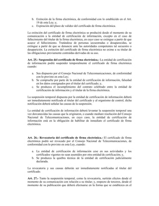 b. Extinción de la firma electrónica, de conformidad con lo establecido en el Art.
      19 de esta Ley; y,
   c. Expiración del plazo de validez del certificado de firma electrónica.

La extinción del certificado de firma electrónica se producirá desde el momento de su
comunicación a la entidad de certificación de información, excepto en el caso de
fallecimiento del titular de la firma electrónica, en cuyo caso se extingue a partir de que
acaece el fallecimiento. Tratándose de personas secuestradas o desaparecidas, se
extingue a partir de que se denuncie ante las autoridades competentes tal secuestro o
desaparición. La extinción del certificado de firma electrónica no exime a su titular de
las obligaciones previamente contraídas derivadas de su uso.

Art. 25.- Suspensión del certificado de firma electrónica.- La entidad de certificación
de información podrá suspender temporalmente el certificado de firma electrónica
cuando:

   a. Sea dispuesto por el Consejo Nacional de Telecomunicaciones, de conformidad
      con lo previsto en esta Ley;
   b. Se compruebe por parte de la entidad de certificación de información, falsedad
      en los datos consignados por el titular del certificado; y,
   c. Se produzca el incumplimiento del contrato celebrado entre la entidad de
      certificación de información y el titular de la firma electrónica.

La suspensión temporal dispuesta por la entidad de certificación de información deberá
ser inmediatamente notificada al titular del certificado y al organismo de control, dicha
notificación deberá señalar las causas de la suspensión.

La entidad de certificación de información deberá levantar la suspensión temporal una
vez desvanecidas las causas que la originaron, o cuando mediare resolución del Consejo
Nacional de Telecomunicaciones, en cuyo caso, la entidad de certificación de
información está en la obligación de habilitar de inmediato el certificado de firma
electrónica.



Art. 26.- Revocatoria del certificado de firma electrónica.- El certificado de firma
electrónica podrá ser revocado por el Consejo Nacional de Telecomunicaciones, de
conformidad con lo previsto en esta Ley, cuando:

   a. La entidad de certificación de información cese en sus actividades y los
      certificados vigentes no sean asumidos por otra entidad de certificación; y,
   b. Se produzca la quiebra técnica de la entidad de certificación judicialmente
      declarada.

La revocatoria y sus causas deberán ser inmediatamente notificadas al titular del
certificado.

Art. 27.- Tanto la suspensión temporal, como la revocatoria, surtirán efectos desde el
momento de su comunicación con relación a su titular; y, respecto de terceros, desde el
momento de su publicación que deberá efectuarse en la forma que se establezca en el
 