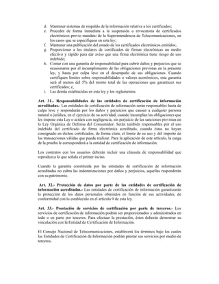 d. Mantener sistemas de respaldo de la información relativa a los certificados;
   e. Proceder de forma inmediata a la suspensión o revocatoria de certificados
      electrónicos previo mandato de la Superintendencia de Telecomunicaciones, en
      los casos que se especifiquen en esta ley;
   f. Mantener una publicación del estado de los certificados electrónicos emitidos;
   g. Proporcionar a los titulares de certificados de firmas electrónicas un medio
      efectivo y rápido para dar aviso que una firma electrónica tiene riesgo de uso
      indebido;
   h. Contar con una garantía de responsabilidad para cubrir daños y prejuicios que se
      ocasionaren por el incumplimiento de las obligaciones previstas en la presente
      ley, y hasta por culpa leve en el desempeño de sus obligaciones. Cuando
      certifiquen límites sobre responsabilidades o valores económicos, esta garantía
      será al menos del 5% del monto total de las operaciones que garanticen sus
      certificados; e,
   i. Las demás establecidas en esta ley y los reglamentos.

Art. 31.- Responsabilidades de las entidades de certificación de información
acreditadas.- Las entidades de certificación de información serán responsables hasta de
culpa leve y responderán por los daños y perjuicios que causen a cualquier persona
natural o jurídica, en el ejercicio de su actividad, cuando incumplan las obligaciones que
les impone esta Ley o actúen con negligencia, sin perjuicio de las sanciones previstas en
la Ley Orgánica de Defensa del Consumidor. Serán también responsables por el uso
indebido del certificado de firma electrónica acreditado, cuando éstas no hayan
consignado en dichos certificados, de forma clara, el límite de su uso y del importe de
las transacciones válidas que pueda realizar. Para la aplicación de este artículo, la carga
de la prueba le corresponderá a la entidad de certificación de información.

Los contratos con los usuarios deberán incluir una cláusula de responsabilidad que
reproduzca lo que señala el primer inciso.

Cuando la garantía constituida por las entidades de certificación de información
acreditadas no cubra las indemnizaciones por daños y perjuicios, aquellas responderán
con su patrimonio.

 Art. 32.- Protección de datos por parte de las entidades de certificación de
información acreditadas.- Las entidades de certificación de información garantizarán
la protección de los datos personales obtenidos en función de sus actividades, de
conformidad con lo establecido en el artículo 9 de esta ley.

Art. 33.- Prestación de servicios de certificación por parte de terceros.- Los
servicios de certificación de información podrán ser proporcionados y administrados en
todo o en parte por terceros. Para efectuar la prestación, éstos deberán demostrar su
vinculación con la Entidad de Certificación de Información.

El Consejo Nacional de Telecomunicaciones, establecerá los términos bajo los cuales
las Entidades de Certificación de Información podrán prestar sus servicios por medio de
terceros.
 