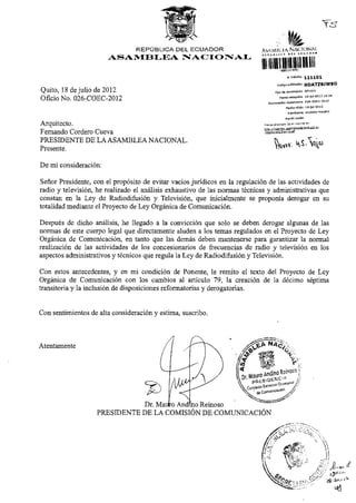 ASAMBLEA NACIO N A L
Quito, 18 de julio de 2012
Oficio No. Q26-COEC-2012
H D A T Z 9 J W 9 D
NuiTierndón
Arquitecto.
Fernando Cordero Cueva
PRESIDENTE DE LAASAMBLEA NACIONAL.
Presente,
Revise el da su trámite en:
|,nr ¡ //tram ^
/¡j^/p^iadaH-aniite.Bf
De mi consideración:
Señor Presidente, con el propósito de evitar vacíos jurídicos en la regulación de las actividades de
radio y televisión, he realizado el análisis exhaustivo de las normas técnicas y administrativas que
constan en la Ley de Radiodifusión y Televisión, que inicialmente se proponía derogar en su
totalidad mediante el Proyecto de Ley Orgánica de Comunicación.
Después de dicho análisis, he llegado a la convicción que solo se deben derogar algunas de las
normas de este cuerpo legal que directamente aluden a los temas regulados en el Proyecto de Ley
Orgánica de Comunicación, en tanto que las demás deben mantenerse para garantizar la normal
realización de las actividades de los concesionarios de frecuencias de radio y televisión en los
aspectos administrativos y técnicos que regula la Ley de Radiodifusión y Televisión.
Con estos antecedentes, y en mi condición de Ponente, le remito el texto del Proyecto de Ley
Orgánica de Comunicación con los cambios al artículo 79, la creación de la décimo séptima
transitoria y la inclusión de disposiciones reformatorias y derogatorias.
Con sentimientos de alta consideración y estima, suscribo.
Atentamente
PRESIDENTE DE LA COMISIÓN DE COMUNICACIÓN
 