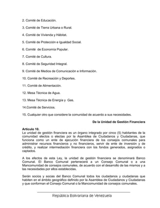 2. Comité de Educación.

3. Comité de Tierra Urbana o Rural.

4. Comité de Vivienda y Hábitat.

5. Comité de Protección e Igualdad Social.

6. Comité de Economía Popular.

7. Comité de Cultura.

8. Comité de Seguridad Integral.

9. Comité de Medios de Comunicación e Información.

10. Comité de Recreación y Deportes.

11. Comité de Alimentación.

12. Mesa Técnica de Agua.

13. Mesa Técnica de Energía y Gas.

14.Comité de Servicios.

15. Cualquier otro que considere la comunidad de acuerdo a sus necesidades.

                                                De la Unidad de Gestión Financiera

Articulo 10.
La unidad de gestión financiera es un órgano integrado por cinco (5) habitantes de la
comunidad electos o electas por la Asamblea de Ciudadanos y Ciudadanas, que
funciona como un ente de ejecución financiera de los consejos comunales para
administrar recursos financieros y no financieros, servir de ente de inversión y de
crédito, y realizar intermediación financiera con los fondos generados, asignados o
captados.

A los efectos de esta Ley, la unidad de gestión financiera se denominará Banco
Comunal. El Banco Comunal pertenecerá a un Consejo Comunal o a una
Mancomunidad de consejos comunales, de acuerdo con el desarrollo de las mismos y a
las necesidades por ellos establecidas.

Serán socios y socias del Banco Comunal todos los ciudadanos y ciudadanas que
habiten en el ámbito geográfico definido por la Asamblea de Ciudadanos y Ciudadanas
y que conforman el Consejo Comunal o la Mancomunidad de consejos comunales.
 