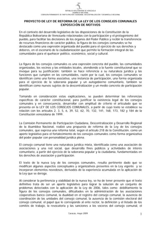 REPUBLICA BOLIVARIANA DE VENEZUELA
                                                    ASAMBLEA NACIONAL
                 COMISION PERMANENTE DE PARTICIPACIÓN CIUDADANA, DESCENTRALIZACIÓN Y DESARROLLO REGIONAL



   PROYECTO DE LEY DE REFORMA DE LA LEY DE LOS CONSEJOS COMUNALES
                       EXPOSICIÓN DE MOTIVOS

En el contexto del desarrollo legislativo de las disposiciones de la Constitución de la
República Bolivariana de Venezuela relacionadas con la participación y el protagonismo del
pueblo, para facilitar las decisiones de los órganos del Poder Público y recibir la transferencia
de recursos financieros de carácter público, la figura de los consejos comunales se ha
destacado como una expresión organizada del pueblo para el ejercicio de sus derechos y
deberes, en el escenario de la ciudadanización que permite la formación integral de las
comunidades para el quehacer político, económico, social y cultural.


La figura de los consejos comunales es una expresión concreta del pueblo, las comunidades
organizadas, los vecinos y las entidades locales, atendiendo a la fuente constitucional que se
invoque para su justificación; también se hace referencia a su naturaleza jurídica y las
funciones que cumplen en las comunidades, razón por la cual, los consejos comunales se
identifican como una forma asociativa, una instancia de participación, una forma organizada
para el ejercicio de la soberanía popular y un autogobierno comunitario, también se
identifican como nuevos sujetos de la descentralización y un medio concreto de participación
popular.

Tomando en consideración estas explicaciones, se pueden determinar las referencias
específicas de carácter constitucional, para justificar la existencia legal de los consejos
comunales y en consecuencia, desarrollar con amplitud de criterio el articulado que se
presenta en la LEY DE LOS CONSEJOS COMUNALES, a partir de cuyo texto se establece su
relación con los artículos 2, 3, 5, 6, 39, 52, 62, 70, 132, 141, 168, 173, 182 y 184 de la
Constitución venezolana de 1999.

La Comisión Permanente de Participación Ciudadana, Descentralización y Desarrollo Regional
de la Asamblea Nacional, realizó una propuesta de reforma de la Ley de los consejos
comunales, que expresa una reforma total, según el artículo 218 de la Constitución, como un
aporte legislativo para el fortalecimiento de los consejos comunales como forma organizativa
del poder popular con personalidad jurídica plena.

El consejo comunal tiene una naturaleza jurídica mixta, identificada como una asociación de
asociaciones y una red social, que desarrolla fines públicos y actividades de interés
comunitario, a partir del ejercicio de la soberanía popular y la ciudadanía, fundamentadas en
los derechos de asociación y participación.

El texto de la nueva Ley de los consejos comunales, resulta pertinente dado que se
modifican algunos aspectos conceptuales y organizativos presentes en la Ley vigente y se
incorporan elementos novedosos, derivados de la experiencia acumulada en la aplicación de
la Ley que se deroga.

Al considerar la pertinencia y viabilidad de la nueva ley, se ha de tener presente que el texto
definitivo trata de ser un aporte legislativo para lograr la solución de un conjunto de
problemas detectados con la aplicación de la Ley de 2006, tales como: debilitamiento la
figura de los consejos comunales, dificultades en la administración de las asociaciones
cooperativas banco comunal, la dualidad en el registro del consejo comunal, la ausencia de
coordinación de las unidades del consejo comunal, la ausencia de la comisión electoral del
consejo comunal, el papel que le corresponde al ente rector, la definición y el listado de los
comités de trabajo, la revocatoria y las sanciones a los voceros del consejo comunal, el

                                               Caracas, mayo 2009                                          1
 