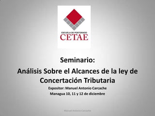 Seminario:
Análisis Sobre el Alcances de la ley de
Concertación Tributaria
Expositor: Manuel Antonio Carcache
Managua 10, 11 y 12 de diciembre

Manuel Antonio Carcache

1

 