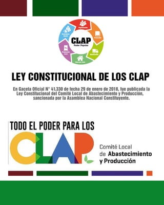 LEY CONSTITUCIONAL DE LOS CLAP
En Gaceta Oficial N° 41.330 de fecha 29 de enero de 2018, fue publicada la
Ley Constitucional del Comité Local de Abastecimiento y Producción,
sancionada por la Asamblea Nacional Constituyente.
 