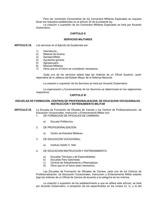 Para ser nombrado Comandante de los Comandos Militares Especiales se requiere
llenar los requisitos establecidos en el articulo 32 de la presente ley.
La creación o supresión de los Comandos Militares Especiales se hará por Acuerdo
Gubernativo.
CAPITULO X
SERVICIOS MILITARES
ARTICULO 34.

Los servicios en el Ejército de Guatemala son:
1)
2)
3)
4)
5)
6)
7)

Intendencia.
Material de Guerra.
Sanidad Militar.
Ayudantía general.
Agropecuario.
Músicas Militares.
Otros que en el futuro se consideren necesarios.

Cada uno de los servicios estará bajo las órdenes de un Oficial Superior, quien
dependerá de la Jefatura del Estado Mayor de la Defensa Nacional.
La creación o supresión de los Servicios se hará por Acuerdo Gubernativo.
La organización y funcionamiento de los Servicios se determinará en los reglamentos
respectivos.
CAPITULO XI
ESCUELAS DE FORMACION, CENTROS DE PROFESIONALIZACION, DE EDUCACION VOCACIONALES,
INSTRUCCIÓN Y ENTRENAMIENTO MILITAR
ARTICULO 35.

La Escuela de Formación de Oficiales de Carrera y los Centros de Profesionalización, de
Educación Vocacionales, Instrucción y Entrenamiento Militar son:
1.
DE FORMACION DE OFICIALES DE CARRERA.
a)
2.

DE PROFESIONALIZACION:
a)

3.

Centro de Estudios Militares.

DE EDUCACION VOCACIONAL:
a)

4.

Escuela Politécnica.

Instituto Adolfo V. Hall.

DE EDUCACION INSTRUCCION Y ENTRENAMIENTO:
a)
b)
c)
d)

Escuelas Técnicas y de Especialidades.
Escuelas Para Galonistas.
Centros de Adiestramiento y Reemplazos.
Otros que en el futuro sean necesarios.

Las Escuelas de Formación de Oficiales de Carrera, cada uno de los Centros de
Profesionalización, de Educación Vocacionales, Instrucción y Entrenamiento Militar estarán
bajo las órdenes de un Oficial de Carrera de acuerdo a la categoría de los mismos.
La creación o supresión de los establecimiento a que se refiere este artículo, se hará
por Acuerdo Gubernativo, a excepción de los especificados en los incisos b), c), y d) del

 