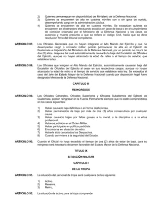 2)
3)
4)

Quienes permanezcan en disponibilidad del Ministerio de la Defensa Nacional.
Quienes se encuentren de alta en cuadros móviles con o sin goce de sueldo,
desempeñando cargo en la administración pública.
Quienes se encuentren de alta en cuadros móviles. Se exceptúan quienes se
encuentren en el extranjero efectuando estudios en goce de beca o en el cumplimiento
de comisión ordenada por el Ministerio de la Defensa Nacional y los casos de
ausencia y muerte presunta a que se refiere el código Civil, hasta que se dicte
resolución firme del tribunal competente.

ARTICULO 87.

Los Oficiales Generales que no hayan integrado el Alto Mando del Ejército y que no
desempeñen cargo o comisión militar, podrán permanecer de alta en el Ejército de
Guatemala a disposición del Ministerio de la Defensa Nacional, por un período no mayor de
dos (2) años, después del cual automáticamente causarán la baja del Escalafón de Oficiales
del Ejército, aunque no hayan alcanzado la edad de retiro o el tiempo de servicio que
establece la ley.

ARTICULO 88.

Los Oficiales que integren el Alto Mando del Ejército, automáticamente causarán baja del
Escalafón de Oficiales del Ejército al cesar en sus respectivos cargos, aunque no hayan
alcanzado la edad de retiro o el tiempo de servicio que establece esta ley. Se exceptúa el
caso del Jefe del Estado Mayor de la Defensa Nacional cuando por disposición legal fuere
designado Ministro de la Defensa Nacional.
CAPITULO III
REINGRESOS

ARTICULO 89.

Los Oficiales Generales, Oficiales Superiores y Oficiales Subalternos del Ejército de
Guatemala, podrán reingresar en la Fuerza Permanente siempre que no estén comprendidos
en los casos siguientes:
1)
2)
3)
4)
5)
6)
7)
8)

ARTICULO 90.

Haber causado baja definitiva o en forma deshonrosa.
Haber permanecido de baja por más de dos (2) años consecutivos por cualquier
causa.
Haber causado bajas por faltas graves a la moral, a la disciplina o a la ética
profesional.
Haberse jubilado en el Orden Militar.
Haber participado en política partidista.
Encontrarse en situación de retiro.
Haberle sido cancelados los Despachos.
Cuando conviniere a la seguridad del Estado.

Cuando el Oficial no haya excedido el tiempo de dos (2) años de estar de baja, para su
reingreso será necesario dictamen favorable del Estado Mayor de la Defensa Nacional.
TITULO IX
SITUACIÓN MILITAR
CAPITULO I
DE LA TROPA

ARTICULO 91.

La situación del personal de tropa será cualquiera de las siguiente:
1)
2)
3)

ARTICULO 92.

Activo.
Reserva.
Retiro,

La situación de activo para la tropa comprende:

 