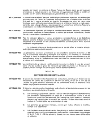 acogidos por ningún otro sistema de Clases Pasivas del Estado, salvo que por cualquier
circunstancia el Instituto cesara en sus funciones, en cuyo caso sus afiliados sí podrán ser
acogidos por otro sistema de clases pasivas ya existente o que pueda crearse.
ARTICULO 130.

El Ministerio de la Defensa Nacional, podrá otorgar prestaciones especiales a quienes hayan
sido integrantes del Ejército de Guatemala, de conformidad con lo establecido en el artículo
6 de esta ley, y que se encuentre en situación de reserva o de retiro, así como a sus
familiares, según calificación que realice el Ministerio de la Defensa Nacional en cada caso..
los fondos para estas prestaciones los proporcionará el Ministerio de la Defensa Nacional y
se canalizarán por medio del Instituto de Previsión Militar.

ARTICULO 131.

Las prestaciones especiales que otorgue el Ministerio de la Defensa Nacional y los sistemas
que conceden beneficios de clases pasivas, se regirán por las leyes, reglamentos y demás
disposiciones emitidas o que se emitan.

ARTICULO 132.

Para la protección póstuma y demás prestaciones correspondientes a los Caballeros
Cadetes, personal de tropa, comisionados militares, ayudantes de comisionados militares e
integrantes de la defensa civil en funciones del servicio, se constituirá un fondo especial
proveniente del presupuesto.
La protección póstuma y demás prestaciones a que se refiere el presente artículo,
serán objeto de reglamentación especial.

ARTICULO 133.

Las jubilaciones, pensiones y montepíos que se concedieren conforme el decreto Ley 55
“Ley de Jubilaciones, Pensiones y Montepíos en el Ejército” y sus reformas, se cancelarán
con cargo al fondo de clases pasivas del erario nacional y nunca serán menores que las
establecidas en la Ley de Clases Pasivas Civiles del Estado. La tramitación la hará de oficio
el Instituto de Previsión Militar.

ARTICULO 134.

Los nombramientos y hojas de registro, podrán reponerse mediante el pago del uno por
ciento (1%) del sueldo de grado del interesado por cada documento. Los fondos que se
perciban por este concepto son privativos del Instituto de Previsión Militar.
TITULO XII
SERVICIOS MEDICOS HOSPITALARIOS

ARTICULO 135.

El servicio de atención médico hospitalaria sin costo alguno, constituye un derecho de los
integrantes del Ejército de Guatemala en situación de activo, el que en el caso de los
Oficiales con grado efectivo o asimilado con las formalidades de ley, es extensivo a sus
padres, cónyuges e hijos menores de edad.

ARTICULO 136.

El derecho a servicio médico-hospitalarios será extensivo a las siguiente personas, en las
condiciones que se estipulan a continuación.
1)

Los Oficiales y Especialistas Jubilados y los que estándolo no perciban dicho beneficio
por encontrarse desempeñando un cargo en la Administración Pública o en las
instituciones que actúan por delegación del Estado y que hayan optado por devengar
el sueldo que corresponda a dicho cargo, así como los Oficiales Afiliados en Activo al
Instituto de Previsión Militar que se encuentren de baja.

2)

Las personas que perciban montepío, pensión por viudez, orfandad o invalidez,
siempre en el orden militar.

3)

Los Oficiales que se encuentren de baja del Ejército y no estén contemplados aquellas
cuya baja haya ocurrido por cualesquiera de la causales contenidas en los numerales
3), 4), 5), 7), 8), 9) y 12) del artículo 84 de esta Ley, aun cuando gocen del beneficio
de jubilación.

 