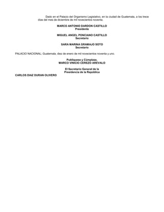 Dado en el Palacio del Organismo Legislativo, en la ciudad de Guatemala, a los trece
días del mes de diciembre de mil novecientos noventa.
MARCO ANTONIO DARDON CASTILLO
Presidente
MIGUEL ANGEL PONCIANO CASTILLO
Secretario
SARA MARINA GRAMAJO SOTO
Secretario
PALACIO NACIONAL; Guatemala, diez de enero de mil novecientos noventa y uno.
Publíquese y Cúmplase,
MARCO VINICIO CEREZO AREVALO
El Secretario General de la
Presidencia de la República
CARLOS DIAZ DURAN OLIVERO

 