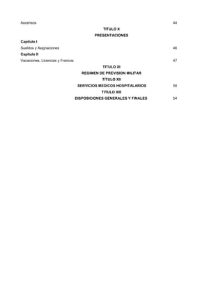 Ascensos

44
TITULO X
PRESENTACIONES

Capitulo I
Sueldos y Asignaciones

46

Capitulo II
Vacaciones, Licencias y Francos

47
TITULO XI
REGIMEN DE PREVISION MILITAR
TITULO XII
SERVICIOS MEDICOS HOSPITALARIOS

50

TITULO XIII
DISPOSICIONES GENERALES Y FINALES

54

 