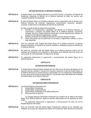 ESTADO MAYOR DE LA DEFENSA NACIONAL
ARTICULO 21.

El Estado Mayor de la Defensa Nacional es el Centro Técnico y Consultivo del Ejército de
Guatemala. Asesorará al Ministro de la Defensa Nacional en todos los asuntos que
competen al Ejército de Guatemala.

ARTICULO 22.

El Jefe del Estado Mayor de la Defensa Nacional, será el responsable ante el Ministro de la
Defensa Nacional, del comando, organización, entrenamiento, educación, disciplina,
conducta, empleo táctico y estratégico del Ejército de Guatemala.
En este concepto tendrá las atribuciones siguientes:
1)
Someter a la consideración y aprobación del Ministro de la Defensa Nacional: La
organización y dotación del Estado Mayor de la Defensa Nacional, Comandos,
escuelas, Servicios, Estados Mayores Personales y demás dependencias militares, de
acuerdo con las tablas de organización y equipo.
2)
Substituir al Ministro de la Defensa Nacional por ausencia temporal de éste.
3)
Otras atribuciones que se determinen en las leyes y reglamentos militares, o que le
sean asignadas.

ARTICULO 23.

Para ser nombrado Jefe, Subjefe del Estado Mayor de la Defensa Nacional o Inspector
General del Ejército, se requieren los mismos requisitos y calidades que para ser Ministro de
la Defensa Nacional.

ARTICULO 24.

No podrá ser nombrado Jefe del Estado Mayor de la Defensa Nacional ninguno de los
parientes del Presidente de la República o del Ministro de la Defensa Nacional, dentro del
cuarto grado de consanguinidad y el segundo de afinidad.

ARTICULO 25.

Un reglamento determinará la organización y funcionamiento del Estado Mayor de la
Defensa Nacional.
CAPITULO VI
ESTADO MAYOR ESPECIAL

ARTICULO 26.

El Estado Mayor Especial estará integrado por los Jefes de los Servicios del Ejército con el
personal que sea necesario. Cuando se le requiera, asesorará al Jefe del Estado Mayor de
la Defensa Nacional en asuntos técnicos relacionados con sus respectivas especialidades,
en cuyo caso las funciones de representación y coordinación serán ejecutadas por el Subjefe
del Estado Mayor de la Defensa Nacional.
CAPITULO VII
ESTADOS MAYORES PERSONALES

ARTICULO 27.

Los Estados Mayores Personales son:
1)
Estado Mayor Presidencial.
2)
Estado Mayor Vicepresidencial.
3)
Estado Mayor del Ministro de la Defensa Nacional.
4)
Otros que sean necesarios.
Los Estados Mayores Personales canalizarán por conducto de la Jefatura del Estado
Mayor de la Defensa Nacional, todos los asuntos relacionados con los aspectos de orden
militar.
Un reglamento determinará la organización y funcionamiento de cada uno de los
Estados Mayores Personales.

ARTICULO 28.

Para ser nombrado Jefe del Estado Mayor Presidencial, además de las calidades que
establece la ley para ser integrante del Ejército de Guatemala, deben llenarse los requisitos

 
