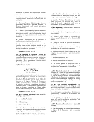 Federación, y presentar los proyectos que estimare
convenientes;                                                Art. 42.- [Asamblea ordinaria y extraordinaria].- La
                                                             Asamblea Provincial Ordinaria se reunirá cada dos
h) Elaborar la pro forma de presupuesto del                  años, previa convocatoria del Presidente del Colegio.
Directorio Central y enviarla al Congreso para su
aprobación.                                                  La Asamblea Provincial Extraordinaria se reunirá,
                                                             previa convocatoria del Presidente del Colegio, a
i) Convocar a Congreso Ordinario con por lo menos            criterio del Directorio o a pedido de por lo menos la
treinta días de anticipación a la fecha de su reunión, y a   tercera parte de los socios activos del colegio.
Congreso Extraordinario con la urgencia que requiera
las circunstancias;                                          Art. 43.- [Funciones].- Son atribuciones y deberes de
                                                             la Asamblea Provincial:
j) Conocer y resolver sobre las cuestiones propuestas
a su consideración por los colegios de contadores,           a) Nombrar Presidente, Vicepresidente y Secretario
profesionales afiliados, o por cualquier persona natural     de la Asamblea;
o jurídica que tenga relación con la marcha de la
Federación;                                                  b) Cumplir y hacer cumplir el reglamento de
                                                             elecciones para la designación de los dignatarios del
k) Designar representantes de la Federación a                Colegio;
cualquier certamen nacional o internacional; y,
                                                             c) Conocer el informe del Presidente del Colegio
l) Ejercer todas las demás atribuciones que le               sobre las labores y marcha económica del mismo;
competen como órgano ejecutivo máximo de la
Federación, y que no correspondan a otros órganos, de        d) Conocer y decidir sobre las cuestiones sometidas a
acuerdo con la ley y los reglamentos.                        su consideración por el Directorio del Colegio;

     * Reforma: Ver Sección II, Doc. 1, p. 2                 e) Presentar sugestiones e indicaciones a fin de que
                                                             se expidan leyes convenientes a la protección de los
Art. 38.- [Institutos de enseñanza y centros de              contadores;
investigación].- El Directorio Central o los colegios de
contadores podrán establecer y mantener institutos de        f)   Sugerir reformas a esta Ley;
enseñanza superior o media de contabilidad,
sujetándose a la Ley de Educación(1), así como centros       g)   Aprobar el presupuesto del Colegio; y,
de investigación contable.
                                                             h) Los demás deberes y atribuciones que le
(1) Nota: Ver nota (1) al Art. 2                             correspondan según la presente Ley, los reglamentos y
                                                             las disposiciones de los órganos de la Federación.

                     CAPITULO VII
                  DE LOS COLEGIOS DE                         Art. 44.- [Elección de miembros].- Los miembros del
                     CONTADORES                              Directorio, del Tribunal de Honor y los representantes
                                                             del Colegio ante el congreso Nacional, serán elegidos
Art. 39.- [Conformación].- Los colegios de contadores        por votación secreta y en la forma como se disponga en
provinciales organizados a la fecha de acuerdo con la        el Reglamento de Elecciones que, para este efecto,
Ley y los que se constituyeren en el futuro, en              dictará el Congreso Nacional de Contadores. El número
provincias donde residan más de quince contadores            de representantes se regirá por lo dispuesto en el
inscritos en el Registro Nacional de Contadores,             artículo 29 de la presente Ley.
tendrán personaría jurídica y su sede será la capital de
la respectiva provincia o la ciudad que designare el         Art. 45.- [Del Directorio, conformación].- El
Directorio Central. Los profesionales de provincias en       Directorio es el órgano ejecutivo del Colegio y estará
donde no llegare a constituirse un Colegio podrán            integrado por el Presidente, Tesorero, Secretario, cuatro
afiliarse al de cualquiera de las provincias colindantes.    vocales principales y tres suplentes.
     * Reforma: Ver Sección II, Doc. 1, p. 2                 Los vocales suplentes reemplazarán, en el orden de sus
                                                             nombramientos, a cualquiera de los principales que
Art. 40.- [Organos de los colegios].- Son órganos de         faltare o renunciare.
los colegios de contadores:
                                                             Art. 46.- [Del Presidente].- El Presidente, o quien
a)     La Asamblea Provincial;                               hiciere sus veces de acuerdo al Reglamento, será
                                                             representante legal del Colegio.
b)     El Directorio; y,
                                                             Art. 47.- [Funciones].- Son atribuciones y deberes del
c)     El Tribunal de Honor.                                 Directorio:
Art. 41.- [De la Asamblea].- La Asamblea de                  a) Dar cumplimiento a las disposiciones emanadas de
Contadores es el órgano máximo provincial y estará           los órganos de la Federación y de la Asamblea
integrada por todos los socios activos del Colegio.          Provincial;
La Asamblea Provincial será ordinaria y extraordinaria.
 