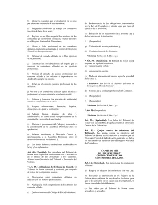 b) Llenar las vacantes que se produjeren en su seno
por abandono o renuncia de sus miembros;                     d) Inobservancia de las obligaciones determinadas
                                                             por la Ley de Contadores y demás leyes que rigen el
c) Integrar las comisiones de trabajo con contadores         ejercicio de la profesión;
inscritos de fuera de su seno;
                                                             e) Infracción de los reglamentos de la presente Ley y
d) Registrar en un libro especial los nombres de los         de los internos de la institución;
contadores que se hubieren colegiado, estando inscritos
en el Registro Nacional de Contadores;                       f)     (Suspendido)

e) Llevar la ficha profesional de los contadores             g)     Violación del secreto profesional; y,
afiliados, mantenerla actualizada, y remitir al Directorio
Central los datos pertinentes;                               h)     Conducta inmoral del Contador.

f) Defender al contador afiliado en el libre ejercicio            * Reforma: Ver Sección II, Doc. 1, p. 2
de su profesión;
                                                             * Art. 50.- [Sanciones].- El Tribunal de honor podrá
g) Garantizar las consideraciones y el respeto que se        imponer las siguiente sanciones;
merecen los contadores afiliados en su ejercicio             a) Amonestación verbal;
profesional;
                                                             b)     amonestación escrita;
h) Proteger el derecho de acceso profesional del
contador afiliado a las oficinas o dependencias en           c) Multa de cincuenta mil sucres, según la gravedad
donde deba cumplir su misión;                                de la falta; y,

i) Velar por el correcto ejercicio profesional de los             * Referencia: Ver Sección II, Reformas aplicables en
afiliados:                                                        forma general, Moneda Nacional

j) Procurar a los contadores afiliados ayuda técnica y       d)     Censura de la conducta profesional del Contador.
profesional, así como asistencia económico-social;
                                                             e)     (Suspendido)
k) Afianzar y fomentar los vínculos de solidaridad
entre los componentes de la clase;                           f)     (Suspendido)

                                                                  * Reforma: Ver Sección II, Doc. 1, p. 3
l) Aceptar subvenciones, herencias,              legados,
donaciones, etc., para la institución;
                                                             * Art. 51- (Suspendido)
m) Adquirir bienes, disponer de ellos                y
                                                                  * Reforma: Ver Sección II, Doc. 1, p. 3
administrarlos, así como actuar escrupulosamente en la
recaudación e inversión de sus fondos;                       Art. 52.- [Apelación].- Los fallos del Tribunal de
                                                             Honor son susceptibles de apelación ante el Directorio
n) Elaborar el presupuesto del Colegio y someterlo a
                                                             Central de la Federación.
la consideración de la Asamblea Provincial para su
aprobación;
                                                             Art. 53.- [Quejas contra los miembros del
                                                             Tribunal].- Las quejas contra los miembros del
o) Informar anualmente al Directorio Central y,              Tribunal de Honor serán conocidas y resueltas por el
oportunamente, a la Asamblea Provincial sobre el
                                                             Directorio Central de la Federación, pudiendo sus fallos
desenvolvimiento de sus labores; y,
                                                             ser susceptibles de apelación ante el Congreso Nacional
                                                             de Contadores.
p) Los demás deberes y atribuciones establecidos en
la ley y los reglamentos.
                                                                                 CAPITULO VIII
Art. 48.- [Elección].- Los miembros del Tribunal de
                                                                              DE LOS DERECHOS Y
Honor serán elegidos de conformidad con el artículo 44
                                                                             OBLIGACIONES DE LOS
en el número de tres principales y tres suplentes.
                                                                            CONTADORES AFILIADOS
Actuará como Secretario del Tribunal el Secretario del
Colegio.                                                     Art. 54.- [Derechos].- Son derechos de los contadores
                                                             afiliados:
* Art. 49.- [Atribuciones del Tribunal de Honor].- El
Tribunal de Honor conocerá y resolverá, por mayoría
                                                             a)     Elegir y ser elegidos de conformidad con esta Ley;
de votos, de los siguientes asuntos:
                                                             b) Reclamar la intervención de los órganos de la
a) Divergencias entre contadores           afiliados   en
                                                             Federación en defensa de sus derechos, inclusive para
relación con sus deberes profesionales;
                                                             que se les conserve en los cargos que desempeñaren, si
                                                             fueran cancelados indebidamente;
b) Negligencia en el cumplimiento de los deberes del
contador afiliado;
                                                             c) Ser oídos por el Tribunal de Honor como
                                                             acusadores o acusados;
c)   Quebrantamiento del Código de Etica Profesional;
 