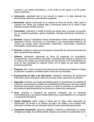 2 
humanos o por medios automáticos y a los cuales se les asigna o se les puede
asignar significado.
 
d. Información: significado que el ser humano le asigna a la data utilizando las
convenciones conocidas y generalmente aceptadas.
 
e. Documento: registro incorporado en un sistema en forma de escrito, video, audio o
cualquier otro medio, que contiene data o información acerca de un hecho o acto
capaces de causar efectos jurídicos.
 
f. Computador: dispositivo o unidad funcional que acepta data, la procesa de acuerdo
con un programa guardado y genera resultados, incluidas operaciones aritméticas o
lógicas.
 
g. Hardware: equipos o dispositivos físicos considerados en forma independiente de su
capacidad o función, que forman un computador o sus componentes periféricos, de
manera que pueden incluir herramientas, implementos, instrumentos, conexiones,
ensamblajes, componentes y partes.
 
h. Firmware: programa o segmento de programa incorporado de manera permanente en
algún componente de hardware.
 
i. Software: información organizada en forma de programas de computación,
procedimientos y documentación asociados, concebidos para realizar la operación de
un sistema, de manera que pueda proveer de instrucciones a los computadores así
como de data expresada en cualquier forma, con el objeto de que éstos realicen
funciones específicas.
 
j. Programa: plan, rutina o secuencia de instrucciones utilizados para realizar un trabajo
en particular o resolver un problema dado a través de un computador.
 
k. Procesamiento de data o de información: realización sistemática de operaciones
sobre data o sobre información, tales como manejo, fusión, organización o cómputo.
 
l. Seguridad: Condición que resulta del establecimiento y mantenimiento de medidas de
protección que garanticen un estado de inviolabilidad de influencias o de actos hostiles
específicos que puedan propiciar el acceso a la data de personas no autorizadas o
que afecten la operatividad de las funciones de un sistema de computación.
 
m. Virus: programa o segmento de programa indeseado que se desarrolla
incontroladamente y que genera efectos destructivos o perturbadores en un programa
o componente del sistema.
 
n. Tarjeta inteligente: rótulo, cédula o carnet que se utiliza como instrumento de
identificación, de acceso a un sistema, de pago o de crédito y que contiene data,
información o ambas, de uso restringido sobre el usuario autorizado para portarla.
 
o. Contraseña (password): secuencia alfabética, numérica o combinación de ambas,
protegida por reglas de confidencialidad utilizada para verificar la autenticidad de la
 