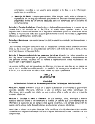 3 
autorización expedida a un usuario para acceder a la data o a la información
contenidas en un sistema.
 
p. Mensaje de datos: cualquier pensamiento, idea, imagen, audio, data o información,
expresados en un lenguaje conocido que puede ser explícito o secreto (encriptado),
preparados dentro de un formato adecuado para ser transmitido por un sistema de
comunicaciones.
 
Artículo 3. Extraterritorialidad. Cuando alguno de los delitos previstos en la presente ley se
cometa fuera del territorio de la República, el sujeto activo quedará sujeto a sus
disposiciones si dentro del territorio de la República se hubieren producido efectos del hecho
punible y el responsable no ha sido juzgado por el mismo hecho o ha evadido el juzgamiento
o la condena por tribunales extranjeros.
 
Artículo 4. Sanciones. Las sanciones por los delitos previstos en esta ley serán principales y
accesorias.
 
Las sanciones principales concurrirán con las accesorias y ambas podrán también concurrir
entre sí, de acuerdo con las circunstancias particulares del delito del cual se trate, en los
términos indicados en la presente ley
 
Artículo 5 Responsabilidad de las personas jurídicas. Cuando los delitos previstos en
esta Ley fuesen cometidos por los gerentes, administradores, directores o dependientes de
una persona jurídica, actuando en su nombre o representación, éstos responderán de
acuerdo con su participación culpable.
 
La persona jurídica será sancionada en los términos previstos en esta Ley, en los casos en
que el hecho punible haya sido cometido por decisión de sus órganos, en el ámbito de su
actividad, con sus recursos sociales o en su interés exclusivo o preferente
 
TÍTULO II
DE LOS DELITOS
 
Capítulo I
De los Delitos Contra los Sistemas que Utilizan Tecnologías de Información
 
Artículo 6. Acceso indebido. El que sin la debida autorización o excediendo la que hubiere
obtenido, acceda, intercepte, interfiera o use un sistema que utilice tecnologías de
información, será penado con prisión de uno a cinco años y multa de diez a cincuenta
unidades tributarias
 
Artículo 7. Sabotaje o daño a sistemas. El que destruya, dañe, modifique o realice
cualquier acto que altere el funcionamiento o inutilice un sistema que utilice tecnologías de
información o cualquiera de los componentes que lo conforman, será penado con prisión de
cuatro a ocho años y multa de cuatrocientas a ochocientas unidades tributarias.
 
Incurrirá en la misma pena quien destruya, dañe, modifique o inutilice la data o la información
contenida en cualquier sistema que utilice tecnologías de información o en cualquiera de sus
componentes.
 