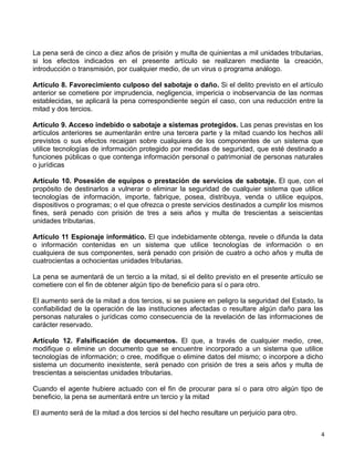 4 
 
La pena será de cinco a diez años de prisión y multa de quinientas a mil unidades tributarias,
si los efectos indicados en el presente artículo se realizaren mediante la creación,
introducción o transmisión, por cualquier medio, de un virus o programa análogo.
 
Artículo 8. Favorecimiento culposo del sabotaje o daño. Si el delito previsto en el artículo
anterior se cometiere por imprudencia, negligencia, impericia o inobservancia de las normas
establecidas, se aplicará la pena correspondiente según el caso, con una reducción entre la
mitad y dos tercios.
 
Artículo 9. Acceso indebido o sabotaje a sistemas protegidos. Las penas previstas en los
artículos anteriores se aumentarán entre una tercera parte y la mitad cuando los hechos allí
previstos o sus efectos recaigan sobre cualquiera de los componentes de un sistema que
utilice tecnologías de información protegido por medidas de seguridad, que esté destinado a
funciones públicas o que contenga información personal o patrimonial de personas naturales
o jurídicas
 
Artículo 10. Posesión de equipos o prestación de servicios de sabotaje. El que, con el
propósito de destinarlos a vulnerar o eliminar la seguridad de cualquier sistema que utilice
tecnologías de información, importe, fabrique, posea, distribuya, venda o utilice equipos,
dispositivos o programas; o el que ofrezca o preste servicios destinados a cumplir los mismos
fines, será penado con prisión de tres a seis años y multa de trescientas a seiscientas
unidades tributarias.
 
Artículo 11 Espionaje informático. El que indebidamente obtenga, revele o difunda la data
o información contenidas en un sistema que utilice tecnologías de información o en
cualquiera de sus componentes, será penado con prisión de cuatro a ocho años y multa de
cuatrocientas a ochocientas unidades tributarias.
 
La pena se aumentará de un tercio a la mitad, si el delito previsto en el presente artículo se
cometiere con el fin de obtener algún tipo de beneficio para sí o para otro.
 
El aumento será de la mitad a dos tercios, si se pusiere en peligro la seguridad del Estado, la
confiabilidad de la operación de las instituciones afectadas o resultare algún daño para las
personas naturales o jurídicas como consecuencia de la revelación de las informaciones de
carácter reservado.
 
Artículo 12. Falsificación de documentos. El que, a través de cualquier medio, cree,
modifique o elimine un documento que se encuentre incorporado a un sistema que utilice
tecnologías de información; o cree, modifique o elimine datos del mismo; o incorpore a dicho
sistema un documento inexistente, será penado con prisión de tres a seis años y multa de
trescientas a seiscientas unidades tributarias.
 
Cuando el agente hubiere actuado con el fin de procurar para sí o para otro algún tipo de
beneficio, la pena se aumentará entre un tercio y la mitad
 
El aumento será de la mitad a dos tercios si del hecho resultare un perjuicio para otro.
 