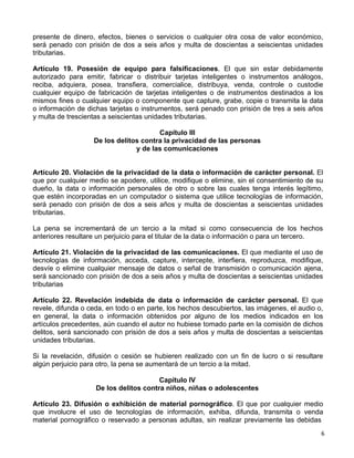 6 
presente de dinero, efectos, bienes o servicios o cualquier otra cosa de valor económico,
será penado con prisión de dos a seis años y multa de doscientas a seiscientas unidades
tributarias.
 
Artículo 19. Posesión de equipo para falsificaciones. El que sin estar debidamente
autorizado para emitir, fabricar o distribuir tarjetas inteligentes o instrumentos análogos,
reciba, adquiera, posea, transfiera, comercialice, distribuya, venda, controle o custodie
cualquier equipo de fabricación de tarjetas inteligentes o de instrumentos destinados a los
mismos fines o cualquier equipo o componente que capture, grabe, copie o transmita la data
o información de dichas tarjetas o instrumentos, será penado con prisión de tres a seis años
y multa de trescientas a seiscientas unidades tributarias.
 
Capítulo III
De los delitos contra la privacidad de las personas
y de las comunicaciones
 
 
 
Artículo 20. Violación de la privacidad de la data o información de carácter personal. El
que por cualquier medio se apodere, utilice, modifique o elimine, sin el consentimiento de su
dueño, la data o información personales de otro o sobre las cuales tenga interés legítimo,
que estén incorporadas en un computador o sistema que utilice tecnologías de información,
será penado con prisión de dos a seis años y multa de doscientas a seiscientas unidades
tributarias.
 
La pena se incrementará de un tercio a la mitad si como consecuencia de los hechos
anteriores resultare un perjuicio para el titular de la data o información o para un tercero.
 
Artículo 21. Violación de la privacidad de las comunicaciones. El que mediante el uso de
tecnologías de información, acceda, capture, intercepte, interfiera, reproduzca, modifique,
desvíe o elimine cualquier mensaje de datos o señal de transmisión o comunicación ajena,
será sancionado con prisión de dos a seis años y multa de doscientas a seiscientas unidades
tributarias
 
Artículo 22. Revelación indebida de data o información de carácter personal. El que
revele, difunda o ceda, en todo o en parte, los hechos descubiertos, las imágenes, el audio o,
en general, la data o información obtenidos por alguno de los medios indicados en los
artículos precedentes, aún cuando el autor no hubiese tomado parte en la comisión de dichos
delitos, será sancionado con prisión de dos a seis años y multa de doscientas a seiscientas
unidades tributarias.
 
Si la revelación, difusión o cesión se hubieren realizado con un fin de lucro o si resultare
algún perjuicio para otro, la pena se aumentará de un tercio a la mitad.
 
Capítulo IV
De los delitos contra niños, niñas o adolescentes
 
Artículo 23. Difusión o exhibición de material pornográfico. El que por cualquier medio
que involucre el uso de tecnologías de información, exhiba, difunda, transmita o venda
material pornográfico o reservado a personas adultas, sin realizar previamente las debidas
 