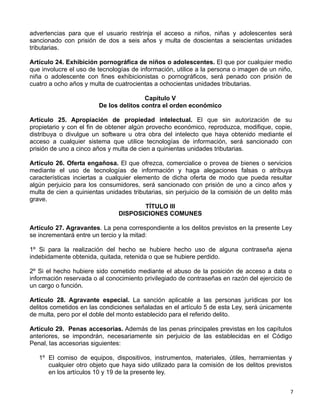 7 
advertencias para que el usuario restrinja el acceso a niños, niñas y adolescentes será
sancionado con prisión de dos a seis años y multa de doscientas a seiscientas unidades
tributarias.
 
Artículo 24. Exhibición pornográfica de niños o adolescentes. El que por cualquier medio
que involucre el uso de tecnologías de información, utilice a la persona o imagen de un niño,
niña o adolescente con fines exhibicionistas o pornográficos, será penado con prisión de
cuatro a ocho años y multa de cuatrocientas a ochocientas unidades tributarias.
 
Capítulo V
De los delitos contra el orden económico
 
Artículo 25. Apropiación de propiedad intelectual. El que sin autorización de su
propietario y con el fin de obtener algún provecho económico, reproduzca, modifique, copie,
distribuya o divulgue un software u otra obra del intelecto que haya obtenido mediante el
acceso a cualquier sistema que utilice tecnologías de información, será sancionado con
prisión de uno a cinco años y multa de cien a quinientas unidades tributarias.
 
Artículo 26. Oferta engañosa. El que ofrezca, comercialice o provea de bienes o servicios
mediante el uso de tecnologías de información y haga alegaciones falsas o atribuya
características inciertas a cualquier elemento de dicha oferta de modo que pueda resultar
algún perjuicio para los consumidores, será sancionado con prisión de uno a cinco años y
multa de cien a quinientas unidades tributarias, sin perjuicio de la comisión de un delito más
grave. 
TÍTULO III
DISPOSICIONES COMUNES
 
Artículo 27. Agravantes. La pena correspondiente a los delitos previstos en la presente Ley
se incrementará entre un tercio y la mitad:
 
1º Si para la realización del hecho se hubiere hecho uso de alguna contraseña ajena
indebidamente obtenida, quitada, retenida o que se hubiere perdido.
 
2º Si el hecho hubiere sido cometido mediante el abuso de la posición de acceso a data o
información reservada o al conocimiento privilegiado de contraseñas en razón del ejercicio de
un cargo o función.
 
Artículo 28. Agravante especial. La sanción aplicable a las personas jurídicas por los
delitos cometidos en las condiciones señaladas en el artículo 5 de esta Ley, será únicamente
de multa, pero por el doble del monto establecido para el referido delito.
 
Artículo 29. Penas accesorias. Además de las penas principales previstas en los capítulos
anteriores, se impondrán, necesariamente sin perjuicio de las establecidas en el Código
Penal, las accesorias siguientes:
 
1º El comiso de equipos, dispositivos, instrumentos, materiales, útiles, herramientas y
cualquier otro objeto que haya sido utilizado para la comisión de los delitos previstos
en los artículos 10 y 19 de la presente ley.
 