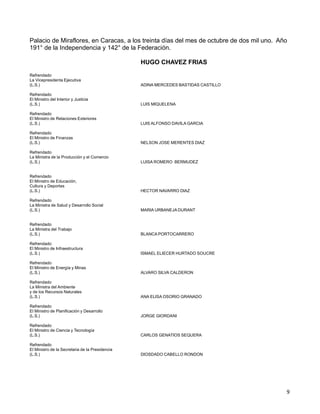 9 
Palacio de Miraflores, en Caracas, a los treinta días del mes de octubre de dos mil uno. Año
191° de la Independencia y 142° de la Federación.
 
HUGO CHAVEZ FRIAS
 
Refrendado
La Vicepresidenta Ejecutiva
(L.S.) ADINA MERCEDES BASTIDAS CASTILLO
 
Refrendado
El Ministro del Interior y Justicia
(L.S.) LUIS MIQUELENA
 
Refrendado
El Ministro de Relaciones Exteriores
(L.S.) LUIS ALFONSO DAVILA GARCIA
 
Refrendado
El Ministro de Finanzas
(L.S.) NELSON JOSE MERENTES DIAZ
 
Refrendado
La Ministra de la Producción y el Comercio
(L.S.) LUISA ROMERO BERMUDEZ
 
 
Refrendado
El Ministro de Educación,
Cultura y Deportes
(L.S.) HECTOR NAVARRO DIAZ
 
Refrendado
La Ministra de Salud y Desarrollo Social
(L.S.) MARIA URBANEJA DURANT
 
 
Refrendado
La Ministra del Trabajo
(L.S.) BLANCA PORTOCARRERO
 
Refrendado
El Ministro de Infraestructura
(L.S.) ISMAEL ELIECER HURTADO SOUCRE
 
Refrendado
El Ministro de Energía y Minas
(L.S.) ALVARO SILVA CALDERON
 
Refrendado
La Ministra del Ambiente
y de los Recursos Naturales
(L.S.) ANA ELISA OSORIO GRANADO
 
Refrendado
El Ministro de Planificación y Desarrollo
(L.S.) JORGE GIORDANI
 
Refrendado
El Ministro de Ciencia y Tecnología
(L.S.) CARLOS GENATIOS SEQUERA
 
Refrendado
El Ministro de la Secretaria de la Presidencia
(L.S.) DIOSDADO CABELLO RONDON
 