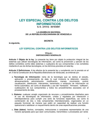 1 
 
LEY ESPECIAL CONTRA LOS DELITOS
INFORMÁTICOS
G. O. (37313) 30/10/2001
 
 
LA ASAMBLEA NACIONAL
DE LA REPÚBLICA BOLIVARIANA DE VENEZUELA
 
 
 
DECRETA
la siguiente,
 
LEY ESPECIAL CONTRA LOS DELITOS INFORMÁTICOS
 
TÍTULO I
DISPOSICIONES GENERALES
 
Artículo 1 Objeto de la ley. La presente ley tiene por objeto la protección integral de los
sistemas que utilicen tecnologías de información, así como la prevención y sanción de los
delitos cometidos contra tales sistemas o cualquiera de sus componentes o los cometidos
mediante el uso de dichas tecnologías, en los términos previstos en esta ley.
 
Artículo 2 Definiciones. A los efectos de la presente ley y cumpliendo con lo previsto en el
art. 9 de la Constitución de la República Bolivariana de Venezuela, se entiende por:
 
a. Tecnología de Información: rama de la tecnología que se dedica al estudio,
aplicación y procesamiento de data, lo cual involucra la obtención, creación,
almacenamiento, administración, modificación, manejo, movimiento, control,
visualización, distribución, intercambio, transmisión o recepción de información en
forma automática, así como el desarrollo y uso del “hardware”, “firmware”, “software”,
cualesquiera de sus componentes y todos los procedimientos asociados con el
procesamiento de data.
 
b. Sistema: cualquier arreglo organizado de recursos y procedimientos diseñados para
el uso de tecnologías de información, unidos y regulados por interacción o
interdependencia para cumplir una serie de funciones específicas, así como la
combinación de dos o más componentes interrelacionados, organizados en un
paquete funcional, de manera que estén en capacidad de realizar una función
operacional o satisfacer un requerimiento dentro de unas especificaciones previstas.
 
c. Data (datos): hechos, conceptos, instrucciones o caracteres representados de una
manera apropiada para que sean comunicados, transmitidos o procesados por seres
 