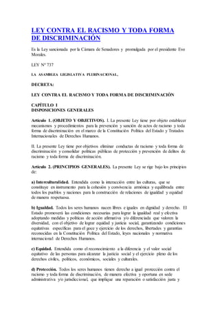 LEY CONTRA EL RACISMO Y TODA FORMA
DE DISCRIMINACIÓN
Es la Ley sancionada por la Cámara de Senadores y promulgada por el presidente Evo
Morales.
LEY Nº 737
LA ASAMBLEA LEGISLATIVA PLURINACIONAL,
DECRETA:
LEY CONTRA EL RACISMO Y TODA FORMA DE DISCRIMINACIÓN
CAPÍTULO I
DISPOSICIONES GENERALES
Artículo 1. (OBJETO Y OBJETIVOS). I. La presente Ley tiene por objeto establecer
mecanismos y procedimientos para la prevención y sanción de actos de racismo y toda
forma de discriminación en el marco de la Constitución Política del Estado y Tratados
Internacionales de Derechos Humanos.
II. La presente Ley tiene por objetivos eliminar conductas de racismo y toda forma de
discriminación y consolidar políticas públicas de protección y prevención de delitos de
racismo y toda forma de discriminación.
Artículo 2. (PRINCIPIOS GENERALES). La presente Ley se rige bajo los principios
de:
a) Interculturalidad. Entendida como la interacción entre las culturas, que se
constituye en instrumento para la cohesión y convivencia armónica y equilibrada entre
todos los pueblos y naciones para la construcción de relaciones de igualdad y equidad
de manera respetuosa.
b) Igualdad. Todos los seres humanos nacen libres e iguales en dignidad y derecho. El
Estado promoverá las condiciones necesarias para lograr la igualdad real y efectiva
adoptando medidas y políticas de acción afirmativa y/o diferenciada que valoren la
diversidad, con el objetivo de lograr equidad y justicia social, garantizando condiciones
equitativas específicas para el goce y ejercicio de los derechos, libertades y garantías
reconocidas en la Constitución Política del Estado, leyes nacionales y normativa
internacional de Derechos Humanos.
c) Equidad. Entendida como el reconocimiento a la diferencia y el valor social
equitativo de las personas para alcanzar la justicia social y el ejercicio pleno de los
derechos civiles, políticos, económicos, sociales y culturales.
d) Protección. Todos los seres humanos tienen derecho a igual protección contra el
racismo y toda forma de discriminación, de manera efectiva y oportuna en sede
administrativa y/o jurisdiccional, que implique una reparación o satisfacción justa y
 